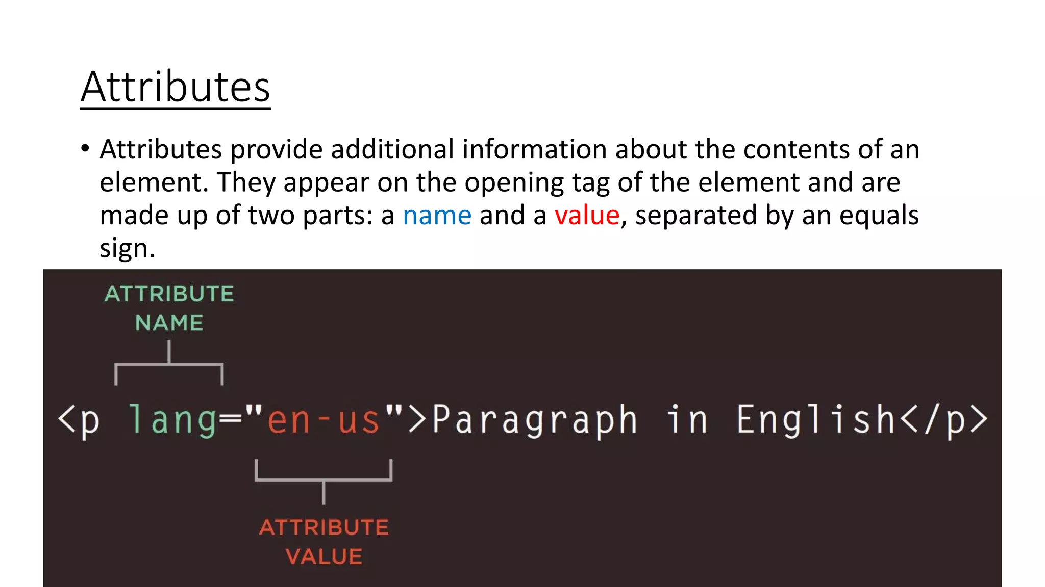 Attributes
• Attributes provide additional information about the contents of an
element. They appear on the opening tag of the element and are
made up of two parts: a name and a value, separated by an equals
sign.
 