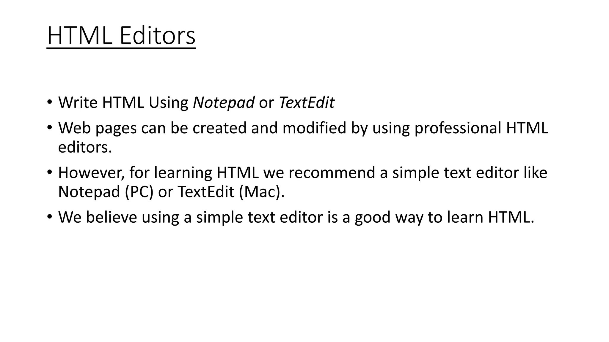 HTML Editors
• Write HTML Using Notepad or TextEdit
• Web pages can be created and modified by using professional HTML
editors.
• However, for learning HTML we recommend a simple text editor like
Notepad (PC) or TextEdit (Mac).
• We believe using a simple text editor is a good way to learn HTML.
 