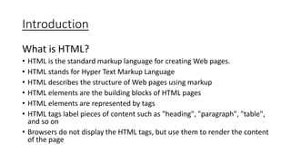 Introduction
What is HTML?
• HTML is the standard markup language for creating Web pages.
• HTML stands for Hyper Text Markup Language
• HTML describes the structure of Web pages using markup
• HTML elements are the building blocks of HTML pages
• HTML elements are represented by tags
• HTML tags label pieces of content such as "heading", "paragraph", "table",
and so on
• Browsers do not display the HTML tags, but use them to render the content
of the page
 