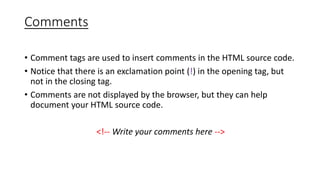 Comments
• Comment tags are used to insert comments in the HTML source code.
• Notice that there is an exclamation point (!) in the opening tag, but
not in the closing tag.
• Comments are not displayed by the browser, but they can help
document your HTML source code.
<!-- Write your comments here -->
 