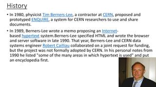 History
• In 1980, physicist Tim Berners-Lee, a contractor at CERN, proposed and
prototyped ENQUIRE, a system for CERN researchers to use and share
documents.
• In 1989, Berners-Lee wrote a memo proposing an Internet-
based hypertext system.Berners-Lee specified HTML and wrote the browser
and server software in late 1990. That year, Berners-Lee and CERN data
systems engineer Robert Cailliau collaborated on a joint request for funding,
but the project was not formally adopted by CERN. In his personal notes from
1990 he listed "some of the many areas in which hypertext is used" and put
an encyclopedia first.
 