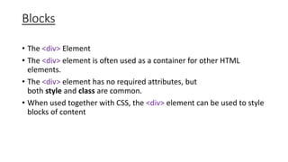 Blocks
• The <div> Element
• The <div> element is often used as a container for other HTML
elements.
• The <div> element has no required attributes, but
both style and class are common.
• When used together with CSS, the <div> element can be used to style
blocks of content
 