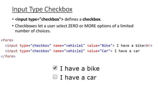 Input Type Checkbox
• <input type="checkbox"> defines a checkbox.
• Checkboxes let a user select ZERO or MORE options of a limited
number of choices.
 