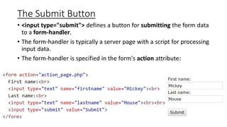 The Submit Button
• <input type="submit"> defines a button for submitting the form data
to a form-handler.
• The form-handler is typically a server page with a script for processing
input data.
• The form-handler is specified in the form's action attribute:
 