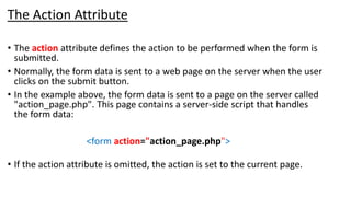 The Action Attribute
• The action attribute defines the action to be performed when the form is
submitted.
• Normally, the form data is sent to a web page on the server when the user
clicks on the submit button.
• In the example above, the form data is sent to a page on the server called
"action_page.php". This page contains a server-side script that handles
the form data:
<form action="action_page.php">
• If the action attribute is omitted, the action is set to the current page.
 