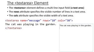 The <textarea> Element
• The <textarea> element defines a multi-line input field (a text area)
• The rows attribute specifies the visible number of lines in a text area.
• The cols attribute specifies the visible width of a text area.
 