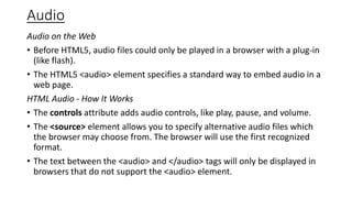 Audio
Audio on the Web
• Before HTML5, audio files could only be played in a browser with a plug-in
(like flash).
• The HTML5 <audio> element specifies a standard way to embed audio in a
web page.
HTML Audio - How It Works
• The controls attribute adds audio controls, like play, pause, and volume.
• The <source> element allows you to specify alternative audio files which
the browser may choose from. The browser will use the first recognized
format.
• The text between the <audio> and </audio> tags will only be displayed in
browsers that do not support the <audio> element.
 