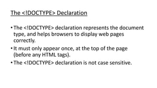 The <!DOCTYPE> Declaration
•The <!DOCTYPE> declaration represents the document
type, and helps browsers to display web pages
correctly.
•It must only appear once, at the top of the page
(before any HTML tags).
•The <!DOCTYPE> declaration is not case sensitive.
 