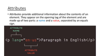 Attributes
• Attributes provide additional information about the contents of an
element. They appear on the opening tag of the element and are
made up of two parts: a name and a value, separated by an equals
sign.
 