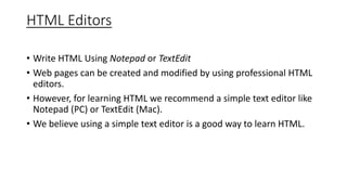 HTML Editors
• Write HTML Using Notepad or TextEdit
• Web pages can be created and modified by using professional HTML
editors.
• However, for learning HTML we recommend a simple text editor like
Notepad (PC) or TextEdit (Mac).
• We believe using a simple text editor is a good way to learn HTML.
 