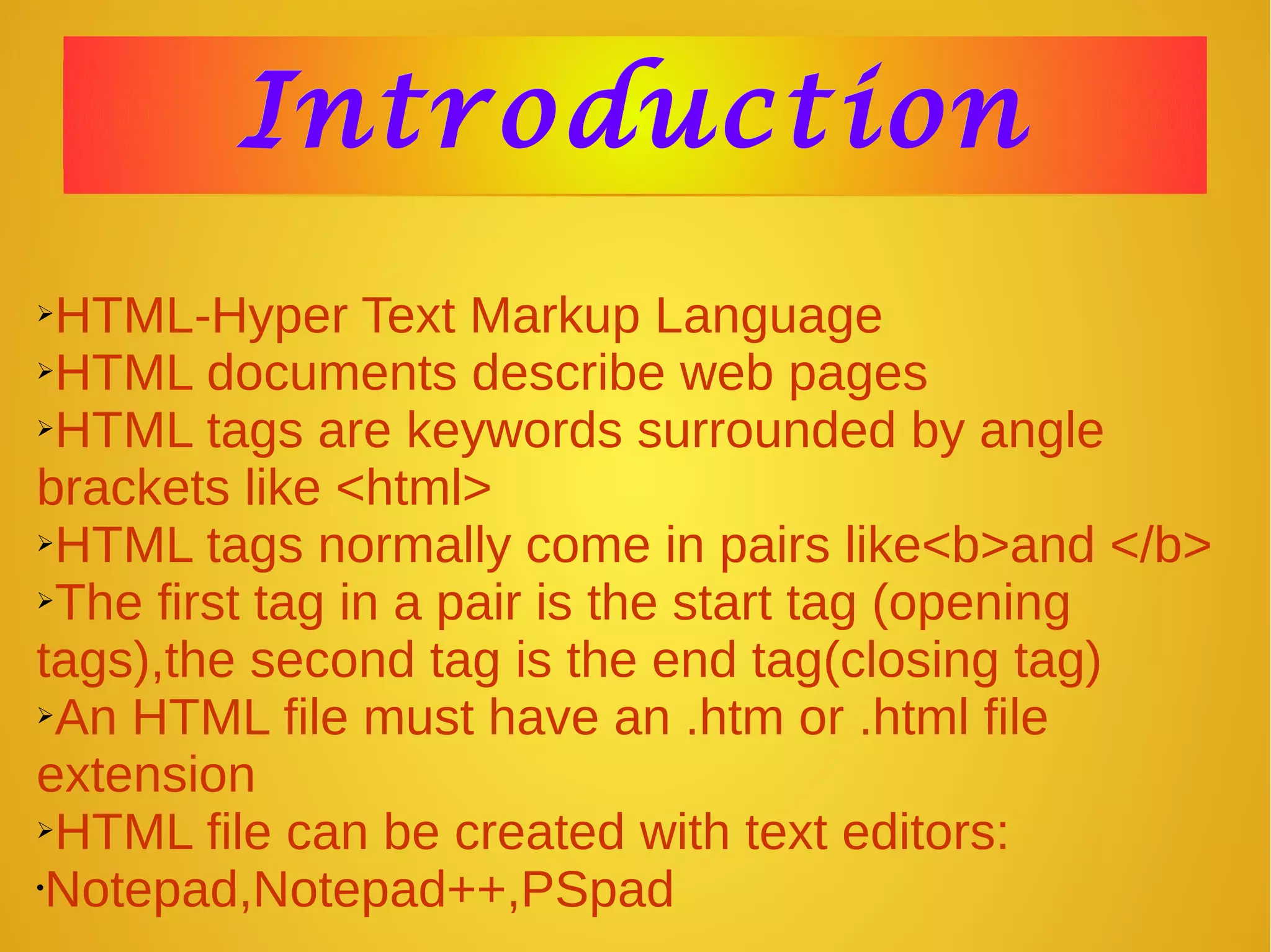 IntroductionIntroduction
➢HTML-Hyper Text Markup Language
➢HTML documents describe web pages
➢HTML tags are keywords surrounded by angle
brackets like <html>
➢HTML tags normally come in pairs like<b>and </b>
➢The first tag in a pair is the start tag (opening
tags),the second tag is the end tag(closing tag)
➢An HTML file must have an .htm or .html file
extension
➢HTML file can be created with text editors:
•Notepad,Notepad++,PSpad
 