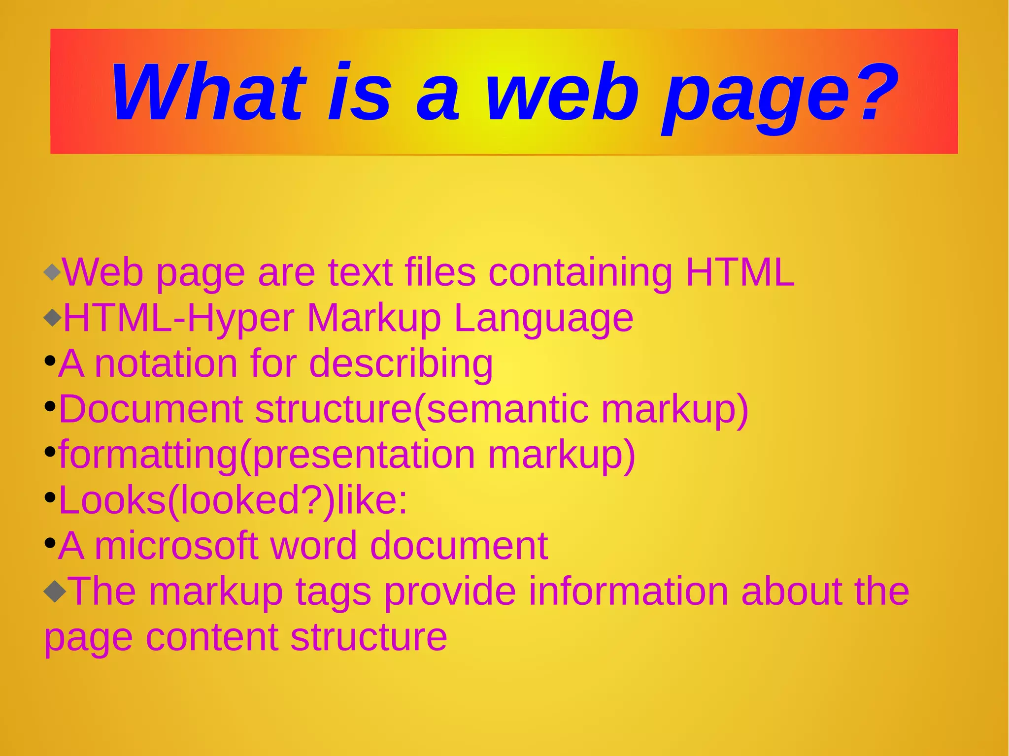 What is a web page?What is a web page?
Web page are text files containing HTML
HTML-Hyper Markup Language
•A notation for describing
•Document structure(semantic markup)
•formatting(presentation markup)
•Looks(looked?)like:
•A microsoft word document
The markup tags provide information about the
page content structure
 