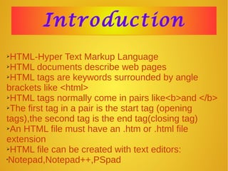 IntroductionIntroduction
➢HTML-Hyper Text Markup Language
➢HTML documents describe web pages
➢HTML tags are keywords surrounded by angle
brackets like <html>
➢HTML tags normally come in pairs like<b>and </b>
➢The first tag in a pair is the start tag (opening
tags),the second tag is the end tag(closing tag)
➢An HTML file must have an .htm or .html file
extension
➢HTML file can be created with text editors:
•Notepad,Notepad++,PSpad
 