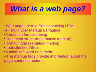 What is a web page?What is a web page?
Web page are text files containing HTML
HTML-Hyper Markup Language
•A notation for describing
•Document structure(semantic markup)
•formatting(presentation markup)
•Looks(looked?)like:
•A microsoft word document
The markup tags provide information about the
page content structure
 