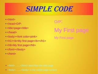 Simple codeSimple code
● <html>
● <head>O/P:
● <title>page</title>
● </head>
● <body><font color=pink>
● <h1><b>My first page</b></h1>
● <h6>My first page</h6>
● </font></body>
● </html>
O/P:
My First page
My First page
● <html>........</html> describes the web page
● <body>........</body> is the visible page content
 