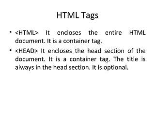 HTML Tags
• <HTML> It encloses the entire HTML
document. It is a container tag.
• <HEAD> It encloses the head section of the
document. It is a container tag. The title is
always in the head section. It is optional.
 