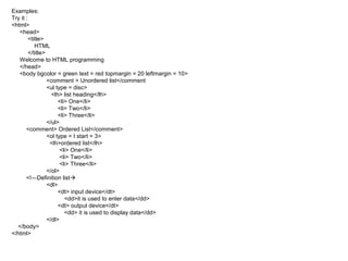 Examples:
Try it :
<html>
<head>
<title>
HTML
</title>
Welcome to HTML programming
</head>
<body bgcolor = green text = red topmargin = 20 leftmargin = 10>
<comment > Unordered list</comment
<ul type = disc>
<lh> list heading</lh>
<li> One</li>
<li> Two</li>
<li> Three</li>
</ul>
<comment> Ordered List</comment>
<ol type = I start = 3>
<lh>ordered list</lh>
<li> One</li>
<li> Two</li>
<li> Three</li>
</ol>
<!—Definition list
<dl>
<dt> input device</dt>
<dd>it is used to enter data</dd>
<dt> output device</dt>
<dd> it is used to display data</dd>
</dl>
</body>
</html>
 