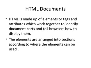 HTML Documents
• HTML is made up of elements or tags and
attributes which work together to identify
document parts and tell browsers how to
display them.
• The elements are arranged into sections
according to where the elements can be
used .
 