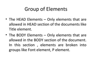 Group of Elements
• The HEAD Elements – Only elements that are
allowed in HEAD section of the documents like
Title element.
• The BODY Elements – Only elements that are
allowed in the BODY section of the document.
In this section , elements are broken into
groups like Font element, P element.
 