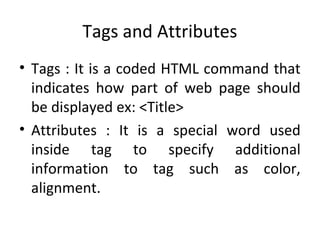 Tags and Attributes
• Tags : It is a coded HTML command that
indicates how part of web page should
be displayed ex: <Title>
• Attributes : It is a special word used
inside tag to specify additional
information to tag such as color,
alignment.
 