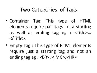 Two Categories of Tags
• Container Tag: This type of HTML
elements require pair tags i.e. a starting
as well as ending tag eg : <Title>…
</Title>.
• Empty Tag : This type of HTML elements
require just a starting tag and not an
ending tag eg : <BR>, <IMG>,<HR>
 