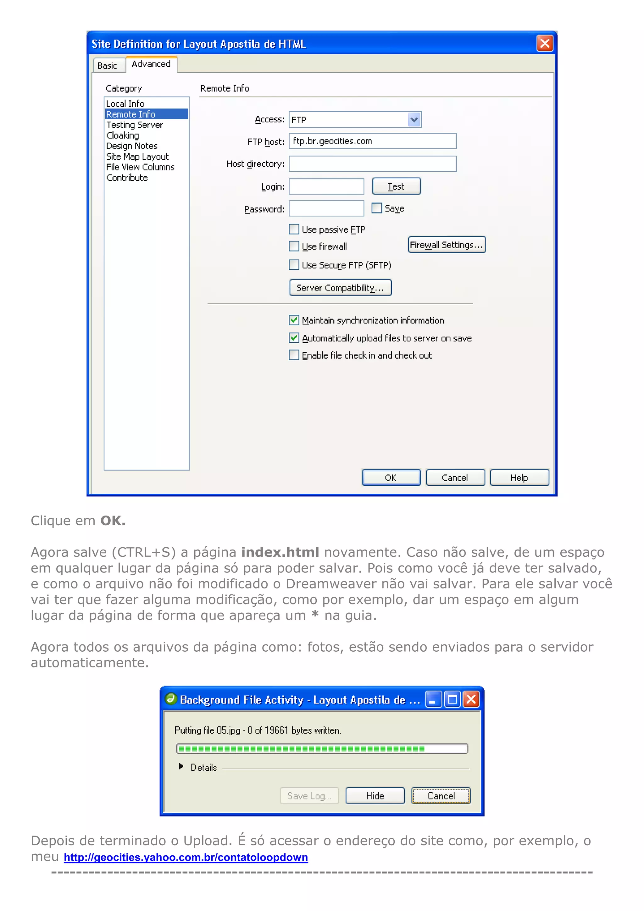Clique em OK.
Agora salve (CTRL+S) a página index.html novamente. Caso não salve, de um espaço
em qualquer lugar da página só para poder salvar. Pois como você já deve ter salvado,
e como o arquivo não foi modificado o Dreamweaver não vai salvar. Para ele salvar você
vai ter que fazer alguma modificação, como por exemplo, dar um espaço em algum
lugar da página de forma que apareça um * na guia.
Agora todos os arquivos da página como: fotos, estão sendo enviados para o servidor
automaticamente.
Depois de terminado o Upload. É só acessar o endereço do site como, por exemplo, o
meu http://geocities.yahoo.com.br/contatoloopdown
---------------------------------------------------------------------------------------
 