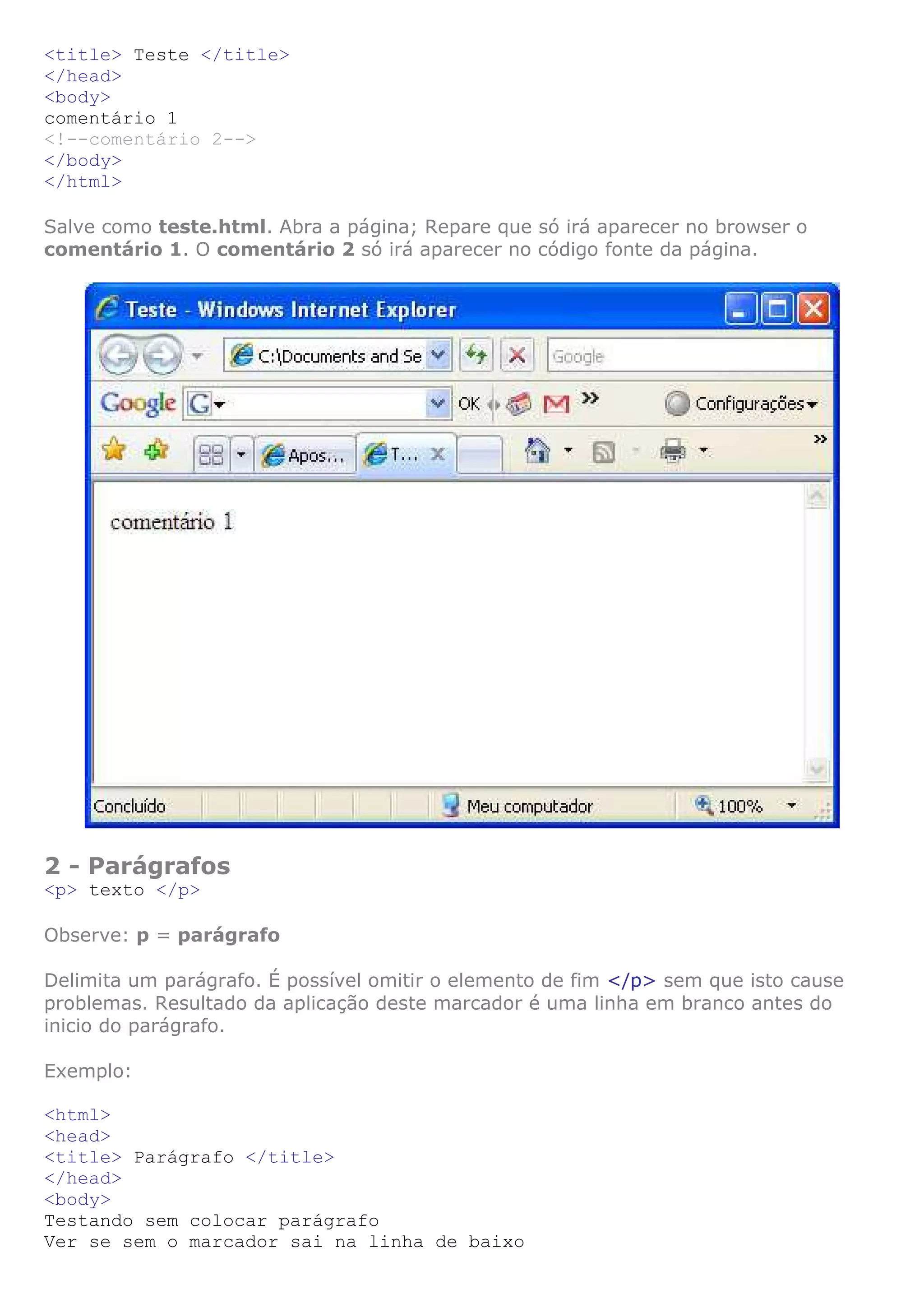 <title> Teste </title>
</head>
<body>
comentário 1
<!--comentário 2-->
</body>
</html>
Salve como teste.html. Abra a página; Repare que só irá aparecer no browser o
comentário 1. O comentário 2 só irá aparecer no código fonte da página.
2 - Parágrafos
<p> texto </p>
Observe: p = parágrafo
Delimita um parágrafo. É possível omitir o elemento de fim </p> sem que isto cause
problemas. Resultado da aplicação deste marcador é uma linha em branco antes do
inicio do parágrafo.
Exemplo:
<html>
<head>
<title> Parágrafo </title>
</head>
<body>
Testando sem colocar parágrafo
Ver se sem o marcador sai na linha de baixo
 