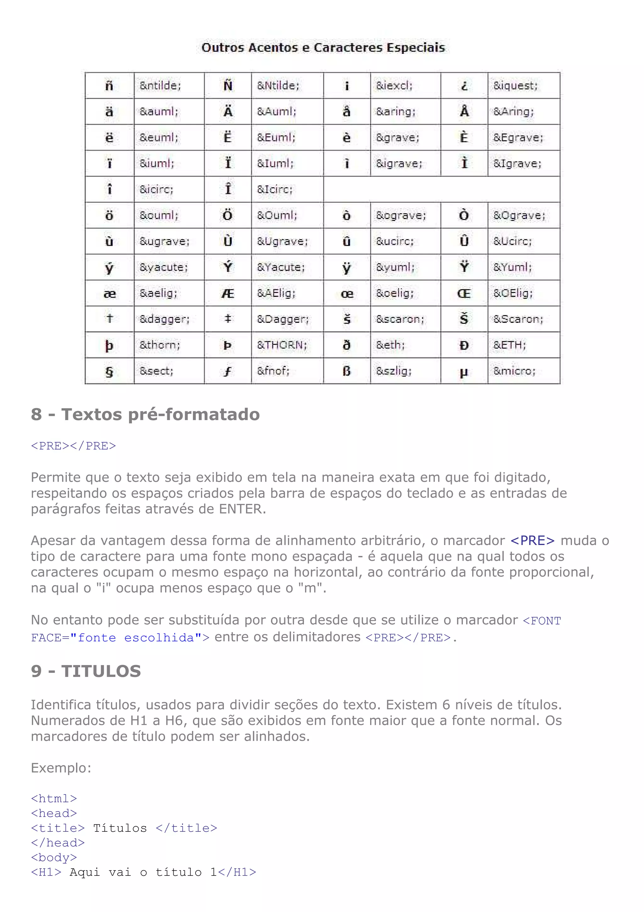 8 - Textos pré-formatado
<PRE></PRE>
Permite que o texto seja exibido em tela na maneira exata em que foi digitado,
respeitando os espaços criados pela barra de espaços do teclado e as entradas de
parágrafos feitas através de ENTER.
Apesar da vantagem dessa forma de alinhamento arbitrário, o marcador <PRE> muda o
tipo de caractere para uma fonte mono espaçada - é aquela que na qual todos os
caracteres ocupam o mesmo espaço na horizontal, ao contrário da fonte proporcional,
na qual o "i" ocupa menos espaço que o "m".
No entanto pode ser substituída por outra desde que se utilize o marcador <FONT
FACE="fonte escolhida"> entre os delimitadores <PRE></PRE>.
9 - TITULOS
Identifica títulos, usados para dividir seções do texto. Existem 6 níveis de títulos.
Numerados de H1 a H6, que são exibidos em fonte maior que a fonte normal. Os
marcadores de título podem ser alinhados.
Exemplo:
<html>
<head>
<title> Títulos </title>
</head>
<body>
<H1> Aqui vai o título 1</H1>
 