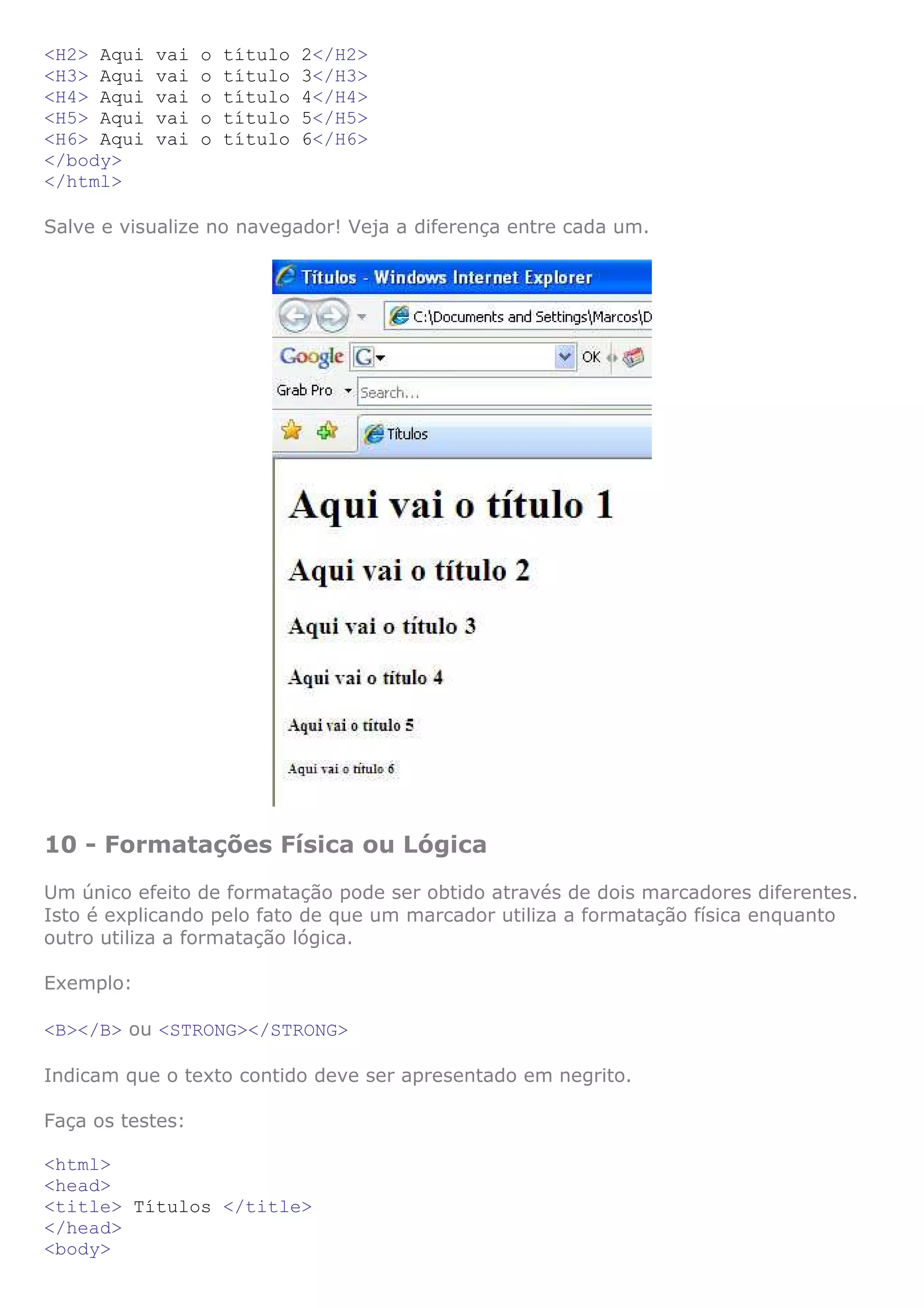 <H2> Aqui vai o título 2</H2>
<H3> Aqui vai o título 3</H3>
<H4> Aqui vai o título 4</H4>
<H5> Aqui vai o título 5</H5>
<H6> Aqui vai o título 6</H6>
</body>
</html>
Salve e visualize no navegador! Veja a diferença entre cada um.
10 - Formatações Física ou Lógica
Um único efeito de formatação pode ser obtido através de dois marcadores diferentes.
Isto é explicando pelo fato de que um marcador utiliza a formatação física enquanto
outro utiliza a formatação lógica.
Exemplo:
<B></B> ou <STRONG></STRONG>
Indicam que o texto contido deve ser apresentado em negrito.
Faça os testes:
<html>
<head>
<title> Títulos </title>
</head>
<body>
 