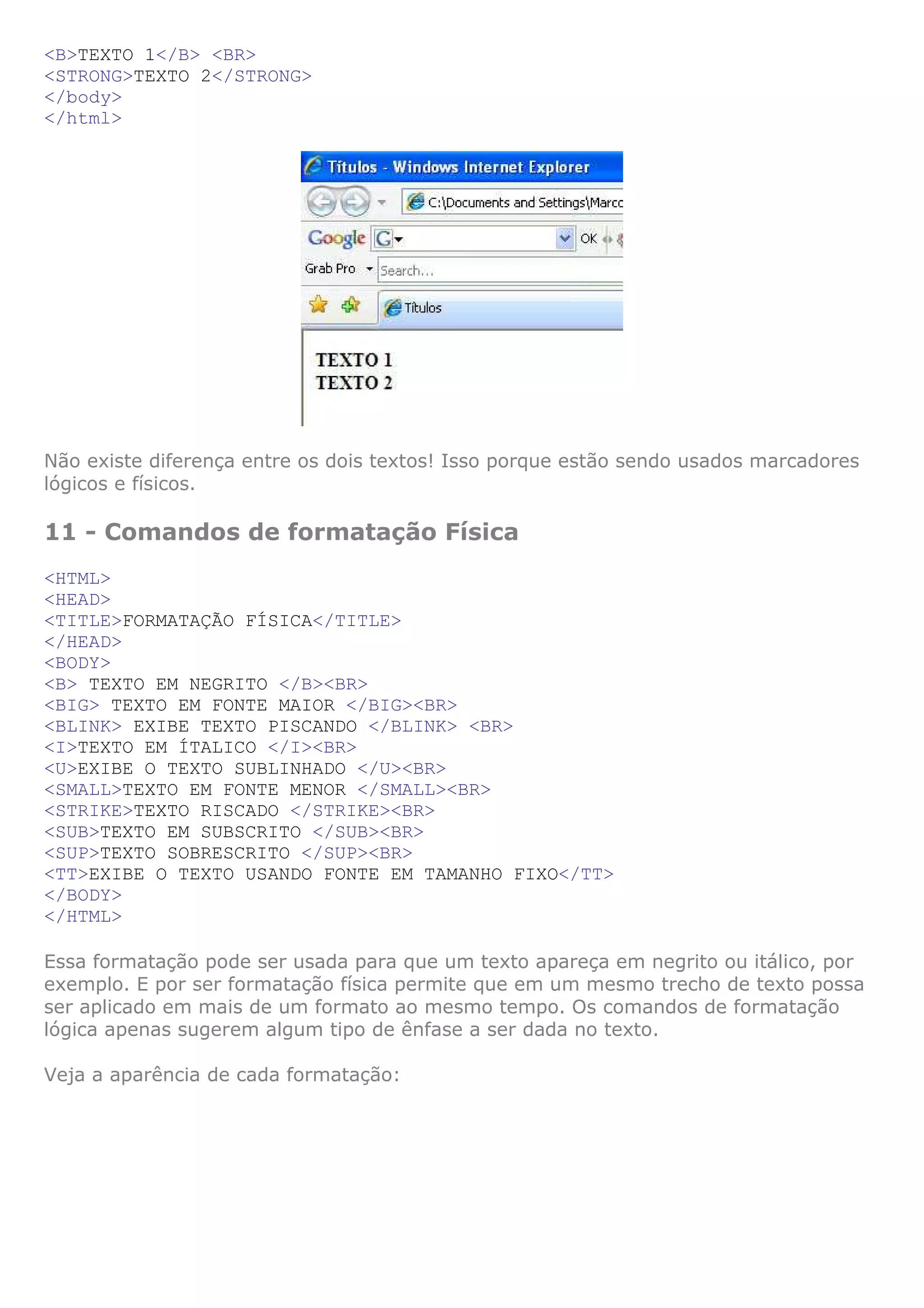 <B>TEXTO 1</B> <BR>
<STRONG>TEXTO 2</STRONG>
</body>
</html>
Não existe diferença entre os dois textos! Isso porque estão sendo usados marcadores
lógicos e físicos.
11 - Comandos de formatação Física
<HTML>
<HEAD>
<TITLE>FORMATAÇÃO FÍSICA</TITLE>
</HEAD>
<BODY>
<B> TEXTO EM NEGRITO </B><BR>
<BIG> TEXTO EM FONTE MAIOR </BIG><BR>
<BLINK> EXIBE TEXTO PISCANDO </BLINK> <BR>
<I>TEXTO EM ÍTALICO </I><BR>
<U>EXIBE O TEXTO SUBLINHADO </U><BR>
<SMALL>TEXTO EM FONTE MENOR </SMALL><BR>
<STRIKE>TEXTO RISCADO </STRIKE><BR>
<SUB>TEXTO EM SUBSCRITO </SUB><BR>
<SUP>TEXTO SOBRESCRITO </SUP><BR>
<TT>EXIBE O TEXTO USANDO FONTE EM TAMANHO FIXO</TT>
</BODY>
</HTML>
Essa formatação pode ser usada para que um texto apareça em negrito ou itálico, por
exemplo. E por ser formatação física permite que em um mesmo trecho de texto possa
ser aplicado em mais de um formato ao mesmo tempo. Os comandos de formatação
lógica apenas sugerem algum tipo de ênfase a ser dada no texto.
Veja a aparência de cada formatação:
 