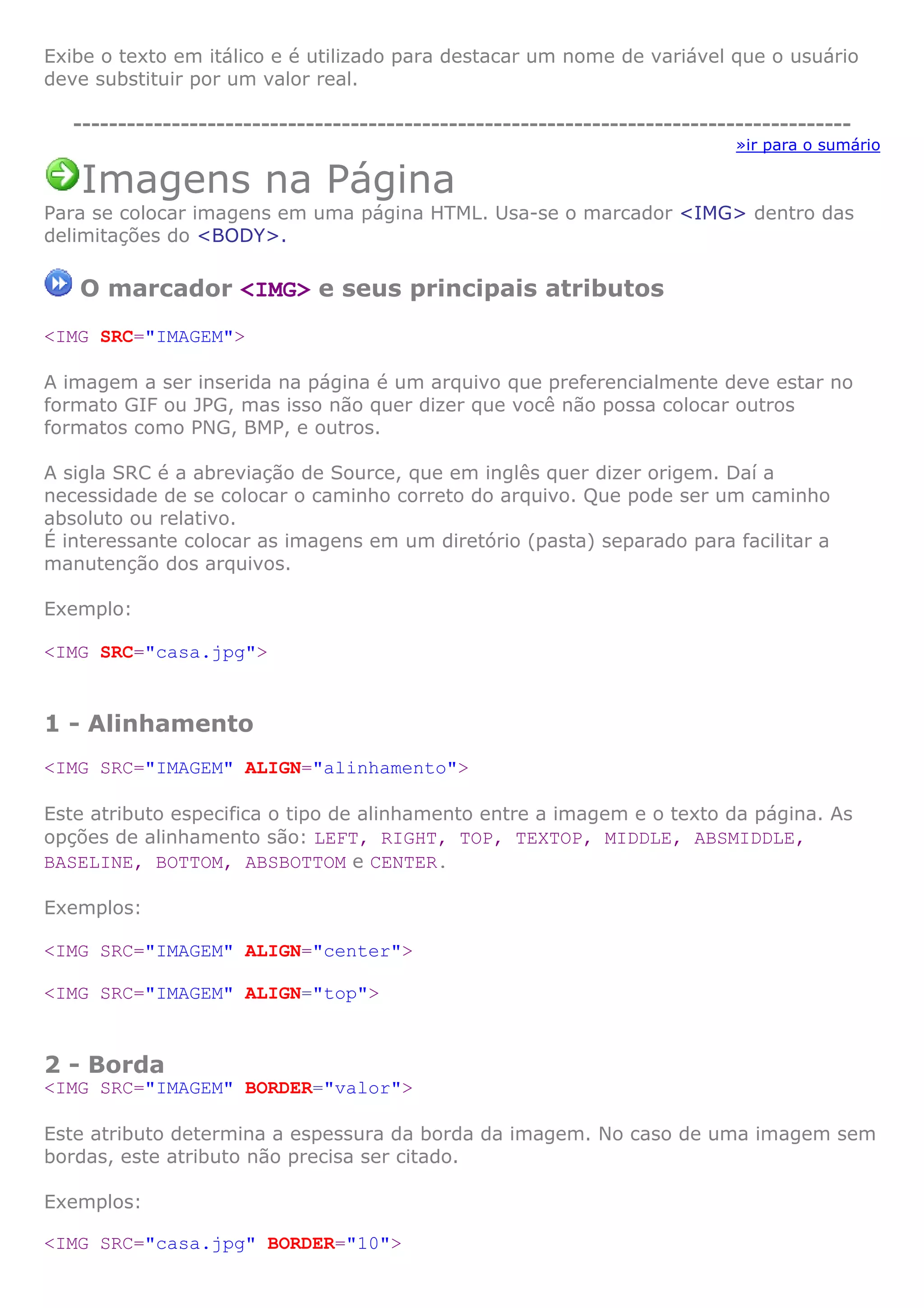 Exibe o texto em itálico e é utilizado para destacar um nome de variável que o usuário
deve substituir por um valor real.
---------------------------------------------------------------------------------------
»ir para o sumário
Imagens na Página
Para se colocar imagens em uma página HTML. Usa-se o marcador <IMG> dentro das
delimitações do <BODY>.
O marcador <IMG> e seus principais atributos
<IMG SRC="IMAGEM">
A imagem a ser inserida na página é um arquivo que preferencialmente deve estar no
formato GIF ou JPG, mas isso não quer dizer que você não possa colocar outros
formatos como PNG, BMP, e outros.
A sigla SRC é a abreviação de Source, que em inglês quer dizer origem. Daí a
necessidade de se colocar o caminho correto do arquivo. Que pode ser um caminho
absoluto ou relativo.
É interessante colocar as imagens em um diretório (pasta) separado para facilitar a
manutenção dos arquivos.
Exemplo:
<IMG SRC="casa.jpg">
1 - Alinhamento
<IMG SRC="IMAGEM" ALIGN="alinhamento">
Este atributo especifica o tipo de alinhamento entre a imagem e o texto da página. As
opções de alinhamento são: LEFT, RIGHT, TOP, TEXTOP, MIDDLE, ABSMIDDLE,
BASELINE, BOTTOM, ABSBOTTOM e CENTER.
Exemplos:
<IMG SRC="IMAGEM" ALIGN="center">
<IMG SRC="IMAGEM" ALIGN="top">
2 - Borda
<IMG SRC="IMAGEM" BORDER="valor">
Este atributo determina a espessura da borda da imagem. No caso de uma imagem sem
bordas, este atributo não precisa ser citado.
Exemplos:
<IMG SRC="casa.jpg" BORDER="10">
 