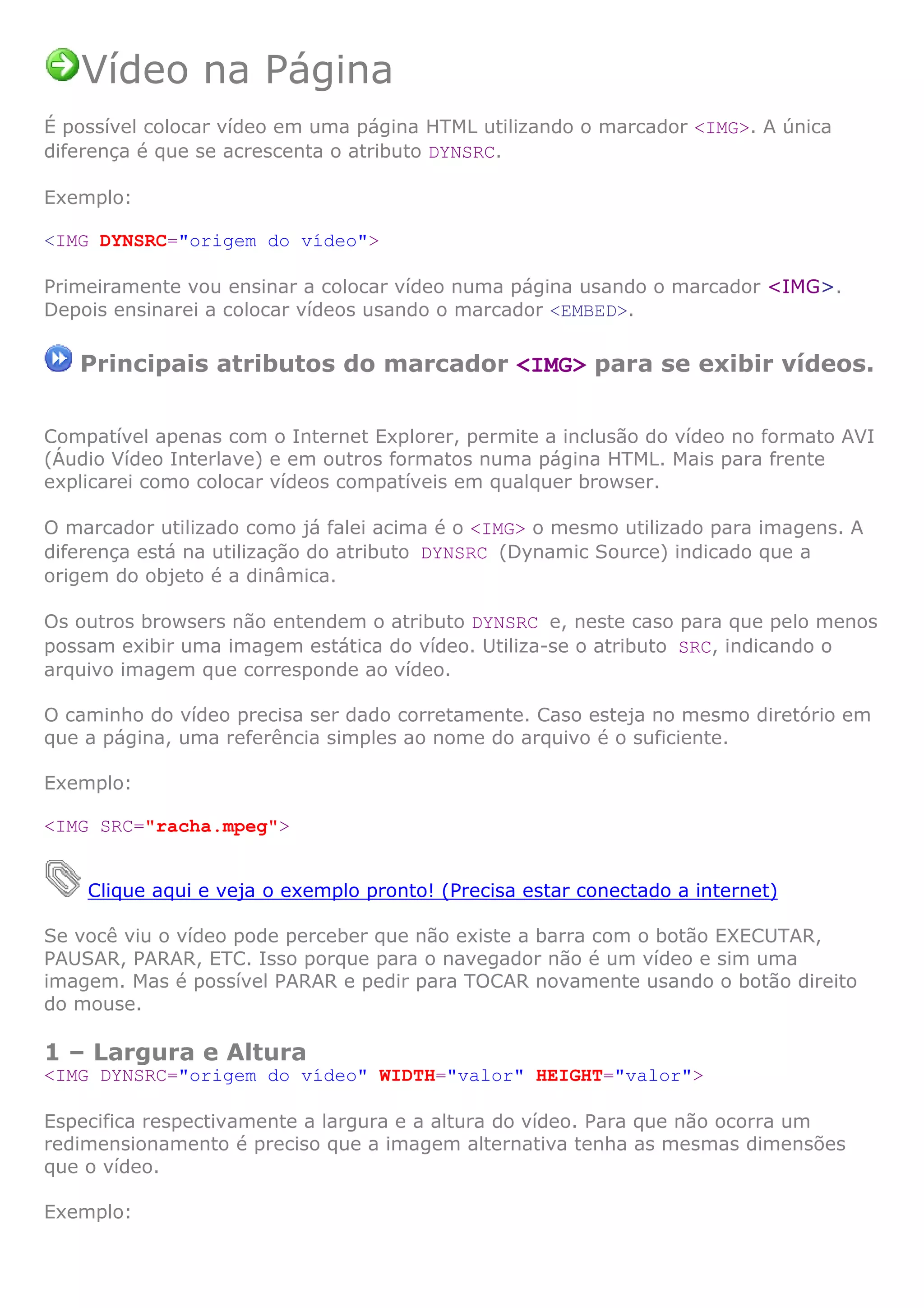 Vídeo na Página
É possível colocar vídeo em uma página HTML utilizando o marcador <IMG>. A única
diferença é que se acrescenta o atributo DYNSRC.
Exemplo:
<IMG DYNSRC="origem do vídeo">
Primeiramente vou ensinar a colocar vídeo numa página usando o marcador <IMG>.
Depois ensinarei a colocar vídeos usando o marcador <EMBED>.
Principais atributos do marcador <IMG> para se exibir vídeos.
Compatível apenas com o Internet Explorer, permite a inclusão do vídeo no formato AVI
(Áudio Vídeo Interlave) e em outros formatos numa página HTML. Mais para frente
explicarei como colocar vídeos compatíveis em qualquer browser.
O marcador utilizado como já falei acima é o <IMG> o mesmo utilizado para imagens. A
diferença está na utilização do atributo DYNSRC (Dynamic Source) indicado que a
origem do objeto é a dinâmica.
Os outros browsers não entendem o atributo DYNSRC e, neste caso para que pelo menos
possam exibir uma imagem estática do vídeo. Utiliza-se o atributo SRC, indicando o
arquivo imagem que corresponde ao vídeo.
O caminho do vídeo precisa ser dado corretamente. Caso esteja no mesmo diretório em
que a página, uma referência simples ao nome do arquivo é o suficiente.
Exemplo:
<IMG SRC="racha.mpeg">
Clique aqui e veja o exemplo pronto! (Precisa estar conectado a internet)
Se você viu o vídeo pode perceber que não existe a barra com o botão EXECUTAR,
PAUSAR, PARAR, ETC. Isso porque para o navegador não é um vídeo e sim uma
imagem. Mas é possível PARAR e pedir para TOCAR novamente usando o botão direito
do mouse.
1 – Largura e Altura
<IMG DYNSRC="origem do vídeo" WIDTH="valor" HEIGHT="valor">
Especifica respectivamente a largura e a altura do vídeo. Para que não ocorra um
redimensionamento é preciso que a imagem alternativa tenha as mesmas dimensões
que o vídeo.
Exemplo:
 