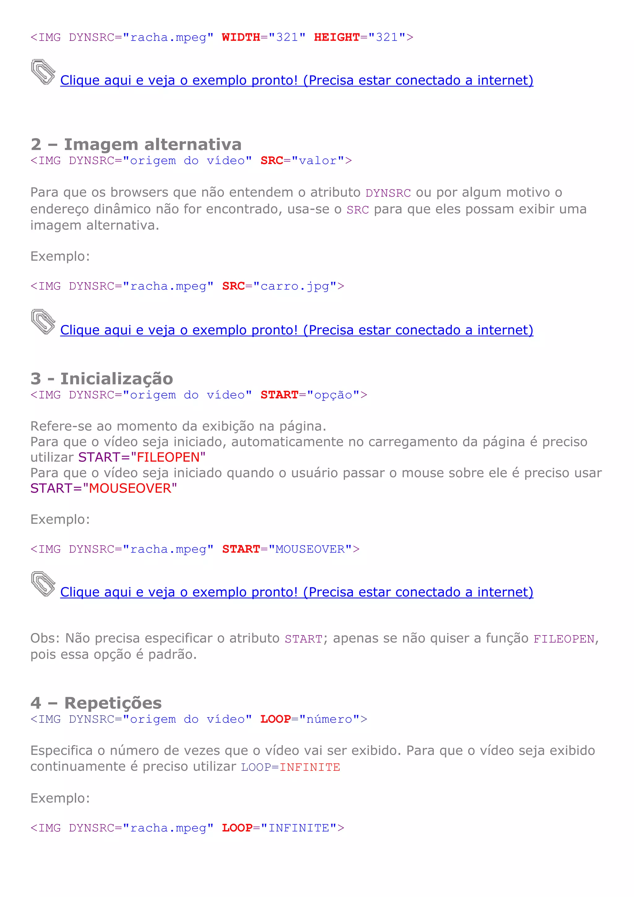 <IMG DYNSRC="racha.mpeg" WIDTH="321" HEIGHT="321">
Clique aqui e veja o exemplo pronto! (Precisa estar conectado a internet)
2 – Imagem alternativa
<IMG DYNSRC="origem do vídeo" SRC="valor">
Para que os browsers que não entendem o atributo DYNSRC ou por algum motivo o
endereço dinâmico não for encontrado, usa-se o SRC para que eles possam exibir uma
imagem alternativa.
Exemplo:
<IMG DYNSRC="racha.mpeg" SRC="carro.jpg">
Clique aqui e veja o exemplo pronto! (Precisa estar conectado a internet)
3 - Inicialização
<IMG DYNSRC="origem do vídeo" START="opção">
Refere-se ao momento da exibição na página.
Para que o vídeo seja iniciado, automaticamente no carregamento da página é preciso
utilizar START="FILEOPEN"
Para que o vídeo seja iniciado quando o usuário passar o mouse sobre ele é preciso usar
START="MOUSEOVER"
Exemplo:
<IMG DYNSRC="racha.mpeg" START="MOUSEOVER">
Clique aqui e veja o exemplo pronto! (Precisa estar conectado a internet)
Obs: Não precisa especificar o atributo START; apenas se não quiser a função FILEOPEN,
pois essa opção é padrão.
4 – Repetições
<IMG DYNSRC="origem do vídeo" LOOP="número">
Especifica o número de vezes que o vídeo vai ser exibido. Para que o vídeo seja exibido
continuamente é preciso utilizar LOOP=INFINITE
Exemplo:
<IMG DYNSRC="racha.mpeg" LOOP="INFINITE">
 