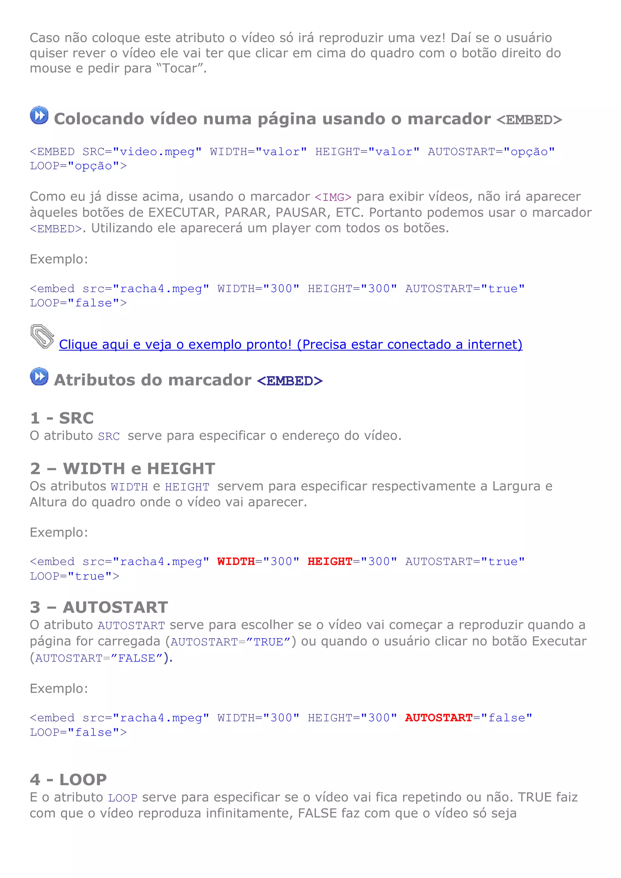 Caso não coloque este atributo o vídeo só irá reproduzir uma vez! Daí se o usuário
quiser rever o vídeo ele vai ter que clicar em cima do quadro com o botão direito do
mouse e pedir para “Tocar”.
Colocando vídeo numa página usando o marcador <EMBED>
<EMBED SRC="video.mpeg" WIDTH="valor" HEIGHT="valor" AUTOSTART="opção"
LOOP="opção">
Como eu já disse acima, usando o marcador <IMG> para exibir vídeos, não irá aparecer
àqueles botões de EXECUTAR, PARAR, PAUSAR, ETC. Portanto podemos usar o marcador
<EMBED>. Utilizando ele aparecerá um player com todos os botões.
Exemplo:
<embed src="racha4.mpeg" WIDTH="300" HEIGHT="300" AUTOSTART="true"
LOOP="false">
Clique aqui e veja o exemplo pronto! (Precisa estar conectado a internet)
Atributos do marcador <EMBED>
1 - SRC
O atributo SRC serve para especificar o endereço do vídeo.
2 – WIDTH e HEIGHT
Os atributos WIDTH e HEIGHT servem para especificar respectivamente a Largura e
Altura do quadro onde o vídeo vai aparecer.
Exemplo:
<embed src="racha4.mpeg" WIDTH="300" HEIGHT="300" AUTOSTART="true"
LOOP="true">
3 – AUTOSTART
O atributo AUTOSTART serve para escolher se o vídeo vai começar a reproduzir quando a
página for carregada (AUTOSTART=”TRUE”) ou quando o usuário clicar no botão Executar
(AUTOSTART=”FALSE”).
Exemplo:
<embed src="racha4.mpeg" WIDTH="300" HEIGHT="300" AUTOSTART="false"
LOOP="false">
4 - LOOP
E o atributo LOOP serve para especificar se o vídeo vai fica repetindo ou não. TRUE faiz
com que o vídeo reproduza infinitamente, FALSE faz com que o vídeo só seja
 