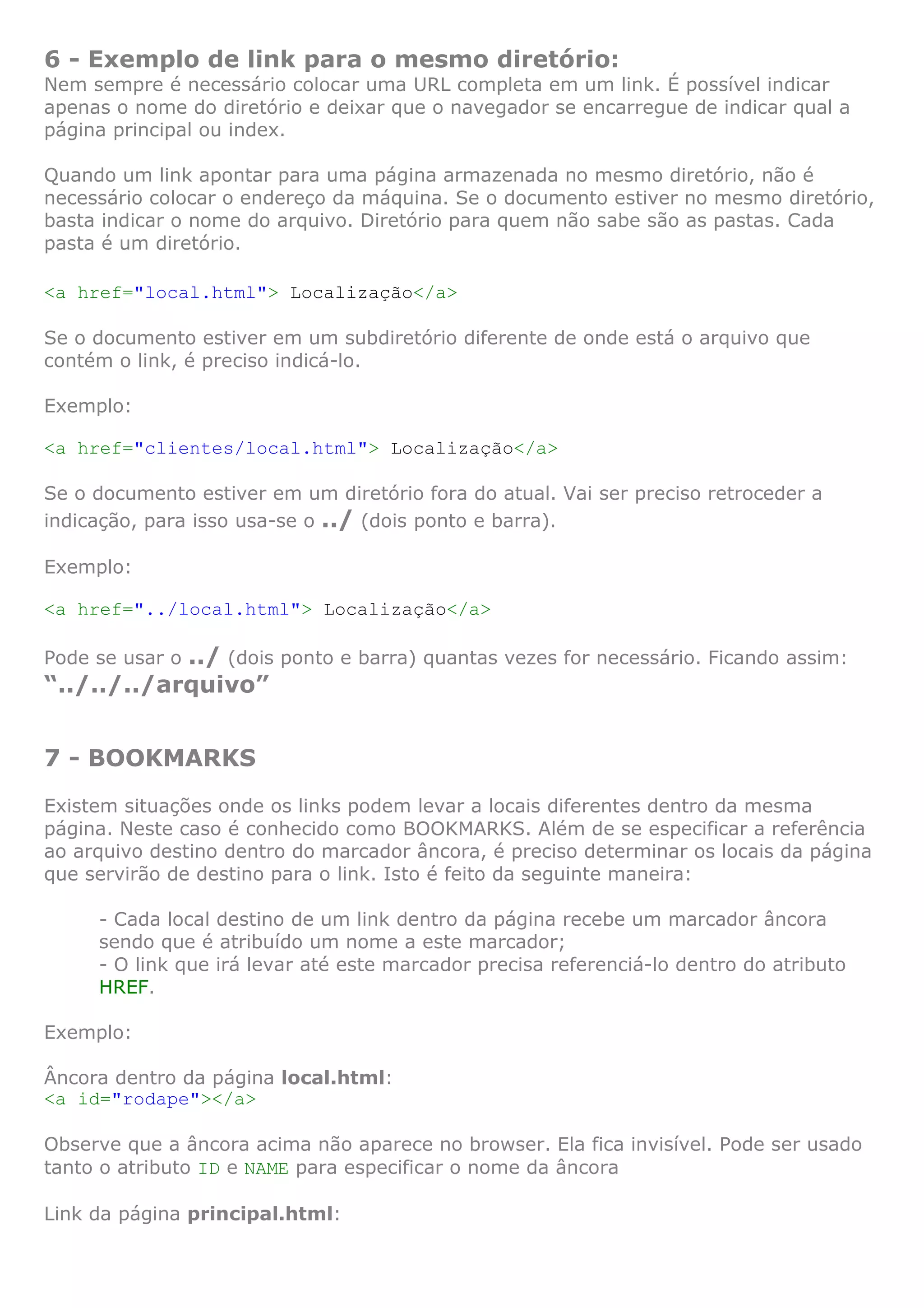 6 - Exemplo de link para o mesmo diretório:
Nem sempre é necessário colocar uma URL completa em um link. É possível indicar
apenas o nome do diretório e deixar que o navegador se encarregue de indicar qual a
página principal ou index.
Quando um link apontar para uma página armazenada no mesmo diretório, não é
necessário colocar o endereço da máquina. Se o documento estiver no mesmo diretório,
basta indicar o nome do arquivo. Diretório para quem não sabe são as pastas. Cada
pasta é um diretório.
<a href="local.html"> Localização</a>
Se o documento estiver em um subdiretório diferente de onde está o arquivo que
contém o link, é preciso indicá-lo.
Exemplo:
<a href="clientes/local.html"> Localização</a>
Se o documento estiver em um diretório fora do atual. Vai ser preciso retroceder a
indicação, para isso usa-se o ../ (dois ponto e barra).
Exemplo:
<a href="../local.html"> Localização</a>
Pode se usar o ../ (dois ponto e barra) quantas vezes for necessário. Ficando assim:
“../../../arquivo”
7 - BOOKMARKS
Existem situações onde os links podem levar a locais diferentes dentro da mesma
página. Neste caso é conhecido como BOOKMARKS. Além de se especificar a referência
ao arquivo destino dentro do marcador âncora, é preciso determinar os locais da página
que servirão de destino para o link. Isto é feito da seguinte maneira:
- Cada local destino de um link dentro da página recebe um marcador âncora
sendo que é atribuído um nome a este marcador;
- O link que irá levar até este marcador precisa referenciá-lo dentro do atributo
HREF.
Exemplo:
Âncora dentro da página local.html:
<a id="rodape"></a>
Observe que a âncora acima não aparece no browser. Ela fica invisível. Pode ser usado
tanto o atributo ID e NAME para especificar o nome da âncora
Link da página principal.html:
 