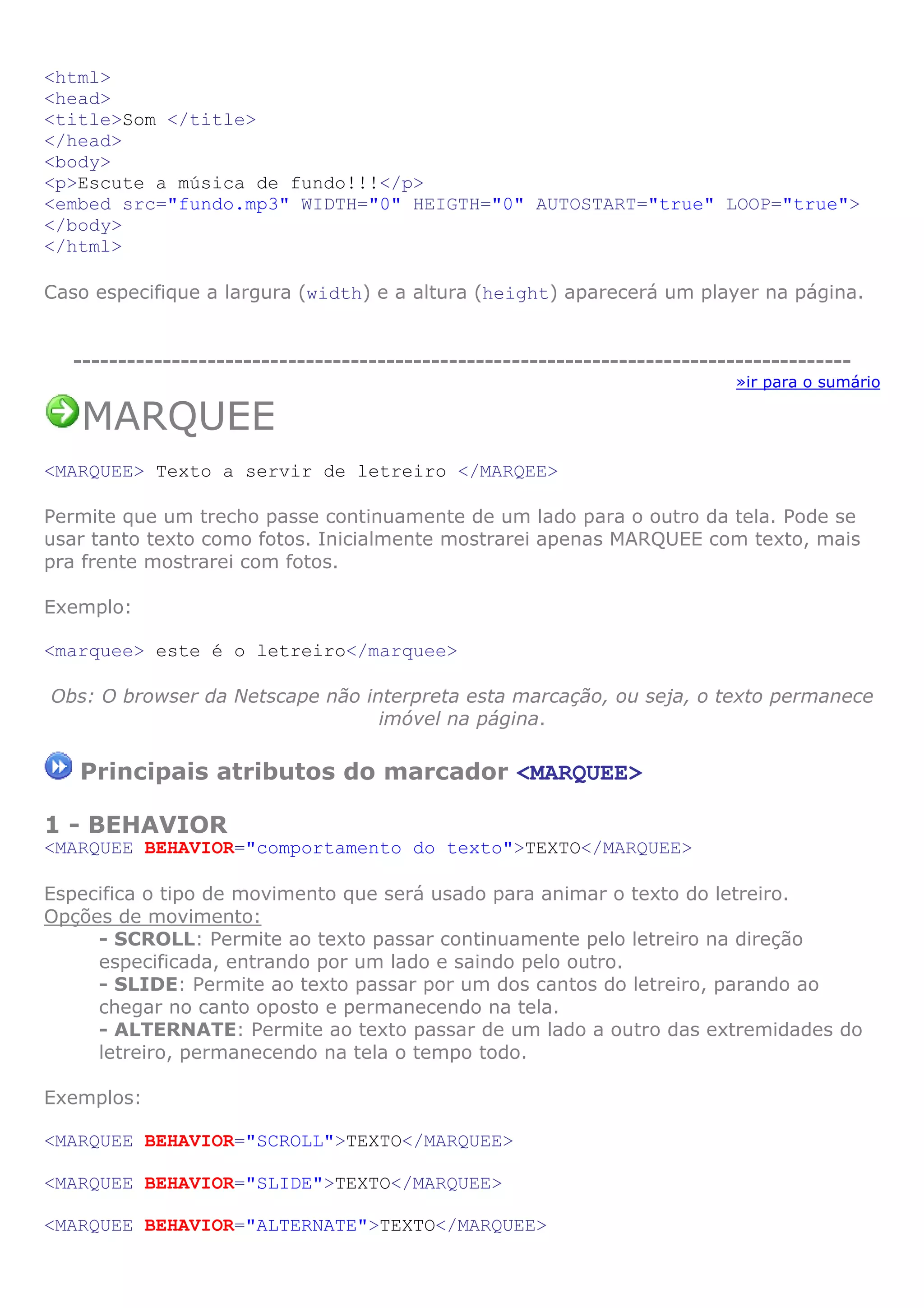 <html>
<head>
<title>Som </title>
</head>
<body>
<p>Escute a música de fundo!!!</p>
<embed src="fundo.mp3" WIDTH="0" HEIGTH="0" AUTOSTART="true" LOOP="true">
</body>
</html>
Caso especifique a largura (width) e a altura (height) aparecerá um player na página.
---------------------------------------------------------------------------------------
»ir para o sumário
MARQUEE
<MARQUEE> Texto a servir de letreiro </MARQEE>
Permite que um trecho passe continuamente de um lado para o outro da tela. Pode se
usar tanto texto como fotos. Inicialmente mostrarei apenas MARQUEE com texto, mais
pra frente mostrarei com fotos.
Exemplo:
<marquee> este é o letreiro</marquee>
Obs: O browser da Netscape não interpreta esta marcação, ou seja, o texto permanece
imóvel na página.
Principais atributos do marcador <MARQUEE>
1 - BEHAVIOR
<MARQUEE BEHAVIOR="comportamento do texto">TEXTO</MARQUEE>
Especifica o tipo de movimento que será usado para animar o texto do letreiro.
Opções de movimento:
- SCROLL: Permite ao texto passar continuamente pelo letreiro na direção
especificada, entrando por um lado e saindo pelo outro.
- SLIDE: Permite ao texto passar por um dos cantos do letreiro, parando ao
chegar no canto oposto e permanecendo na tela.
- ALTERNATE: Permite ao texto passar de um lado a outro das extremidades do
letreiro, permanecendo na tela o tempo todo.
Exemplos:
<MARQUEE BEHAVIOR="SCROLL">TEXTO</MARQUEE>
<MARQUEE BEHAVIOR="SLIDE">TEXTO</MARQUEE>
<MARQUEE BEHAVIOR="ALTERNATE">TEXTO</MARQUEE>
 