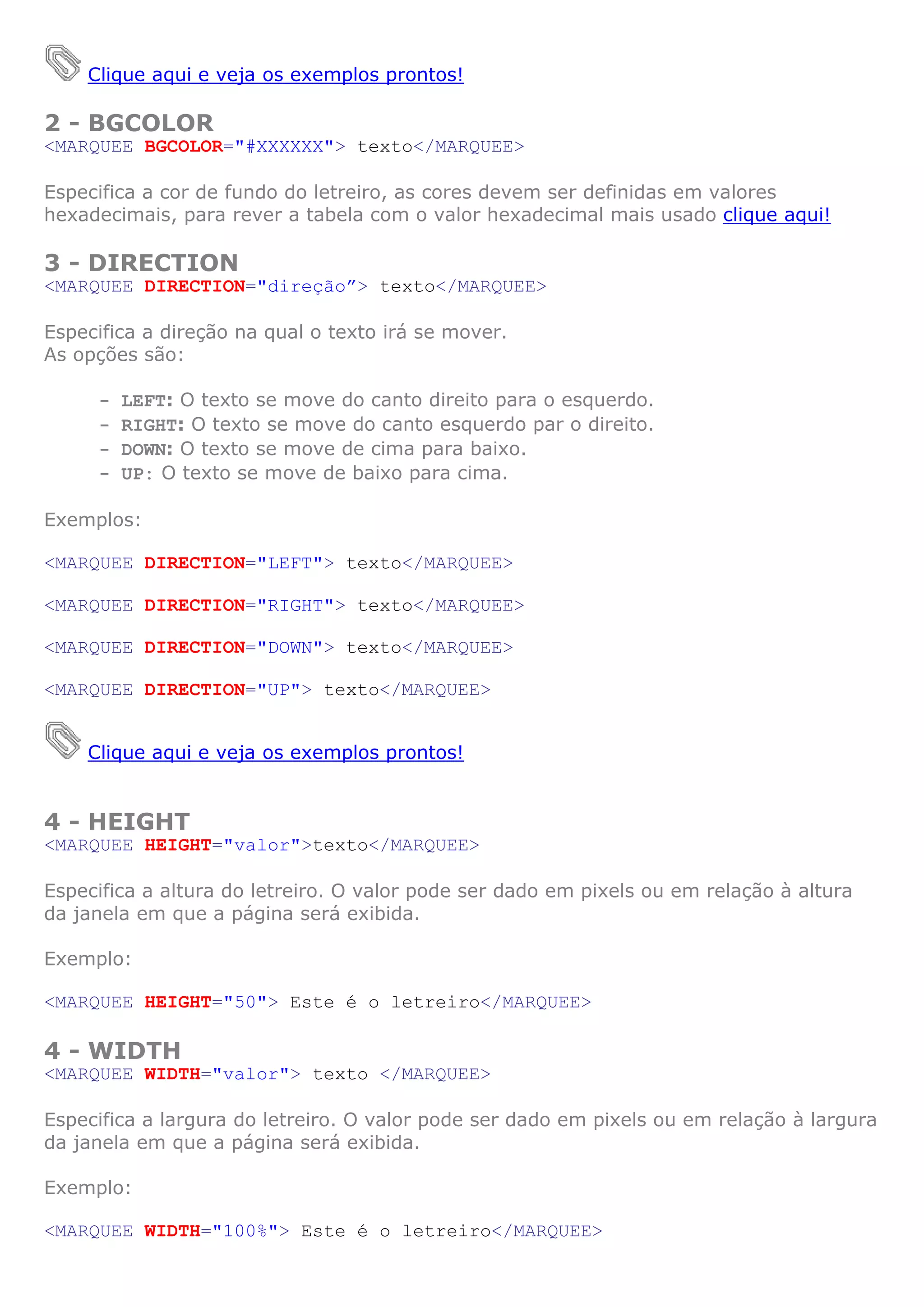 Clique aqui e veja os exemplos prontos!
2 - BGCOLOR
<MARQUEE BGCOLOR="#XXXXXX"> texto</MARQUEE>
Especifica a cor de fundo do letreiro, as cores devem ser definidas em valores
hexadecimais, para rever a tabela com o valor hexadecimal mais usado clique aqui!
3 - DIRECTION
<MARQUEE DIRECTION="direção”> texto</MARQUEE>
Especifica a direção na qual o texto irá se mover.
As opções são:
- LEFT: O texto se move do canto direito para o esquerdo.
- RIGHT: O texto se move do canto esquerdo par o direito.
- DOWN: O texto se move de cima para baixo.
- UP: O texto se move de baixo para cima.
Exemplos:
<MARQUEE DIRECTION="LEFT"> texto</MARQUEE>
<MARQUEE DIRECTION="RIGHT"> texto</MARQUEE>
<MARQUEE DIRECTION="DOWN"> texto</MARQUEE>
<MARQUEE DIRECTION="UP"> texto</MARQUEE>
Clique aqui e veja os exemplos prontos!
4 - HEIGHT
<MARQUEE HEIGHT="valor">texto</MARQUEE>
Especifica a altura do letreiro. O valor pode ser dado em pixels ou em relação à altura
da janela em que a página será exibida.
Exemplo:
<MARQUEE HEIGHT="50"> Este é o letreiro</MARQUEE>
4 - WIDTH
<MARQUEE WIDTH="valor"> texto </MARQUEE>
Especifica a largura do letreiro. O valor pode ser dado em pixels ou em relação à largura
da janela em que a página será exibida.
Exemplo:
<MARQUEE WIDTH="100%"> Este é o letreiro</MARQUEE>
 