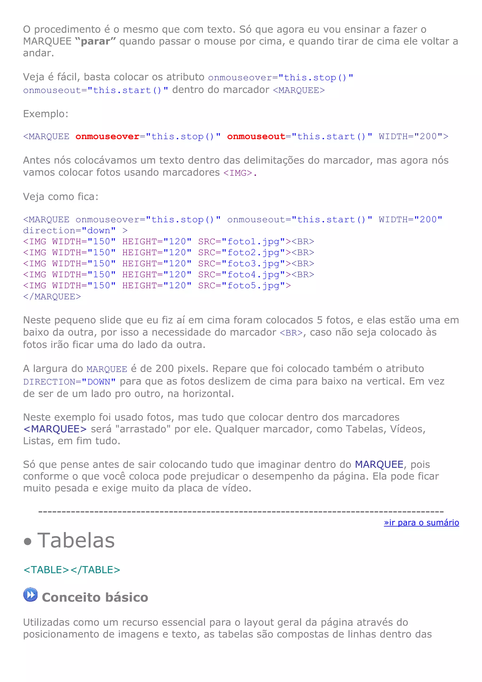 O procedimento é o mesmo que com texto. Só que agora eu vou ensinar a fazer o
MARQUEE “parar” quando passar o mouse por cima, e quando tirar de cima ele voltar a
andar.
Veja é fácil, basta colocar os atributo onmouseover="this.stop()"
onmouseout="this.start()" dentro do marcador <MARQUEE>
Exemplo:
<MARQUEE onmouseover="this.stop()" onmouseout="this.start()" WIDTH="200">
Antes nós colocávamos um texto dentro das delimitações do marcador, mas agora nós
vamos colocar fotos usando marcadores <IMG>.
Veja como fica:
<MARQUEE onmouseover="this.stop()" onmouseout="this.start()" WIDTH="200"
direction="down" >
<IMG WIDTH="150" HEIGHT="120" SRC="foto1.jpg"><BR>
<IMG WIDTH="150" HEIGHT="120" SRC="foto2.jpg"><BR>
<IMG WIDTH="150" HEIGHT="120" SRC="foto3.jpg"><BR>
<IMG WIDTH="150" HEIGHT="120" SRC="foto4.jpg"><BR>
<IMG WIDTH="150" HEIGHT="120" SRC="foto5.jpg">
</MARQUEE>
Neste pequeno slide que eu fiz aí em cima foram colocados 5 fotos, e elas estão uma em
baixo da outra, por isso a necessidade do marcador <BR>, caso não seja colocado às
fotos irão ficar uma do lado da outra.
A largura do MARQUEE é de 200 pixels. Repare que foi colocado também o atributo
DIRECTION="DOWN" para que as fotos deslizem de cima para baixo na vertical. Em vez
de ser de um lado pro outro, na horizontal.
Neste exemplo foi usado fotos, mas tudo que colocar dentro dos marcadores
<MARQUEE> será "arrastado" por ele. Qualquer marcador, como Tabelas, Vídeos,
Listas, em fim tudo.
Só que pense antes de sair colocando tudo que imaginar dentro do MARQUEE, pois
conforme o que você coloca pode prejudicar o desempenho da página. Ela pode ficar
muito pesada e exige muito da placa de vídeo.
---------------------------------------------------------------------------------------
»ir para o sumário
• Tabelas
<TABLE></TABLE>
Conceito básico
Utilizadas como um recurso essencial para o layout geral da página através do
posicionamento de imagens e texto, as tabelas são compostas de linhas dentro das
 