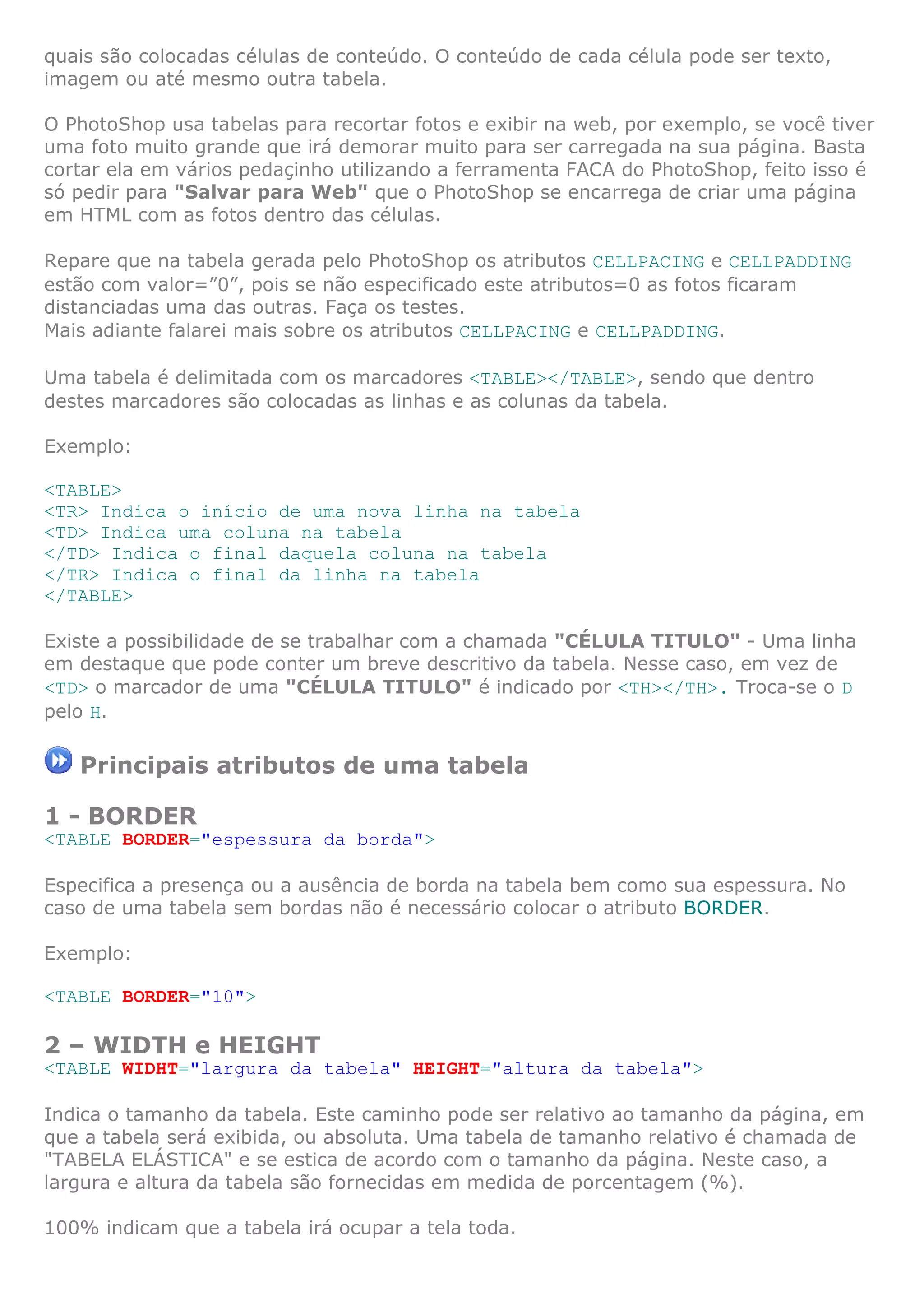 quais são colocadas células de conteúdo. O conteúdo de cada célula pode ser texto,
imagem ou até mesmo outra tabela.
O PhotoShop usa tabelas para recortar fotos e exibir na web, por exemplo, se você tiver
uma foto muito grande que irá demorar muito para ser carregada na sua página. Basta
cortar ela em vários pedaçinho utilizando a ferramenta FACA do PhotoShop, feito isso é
só pedir para "Salvar para Web" que o PhotoShop se encarrega de criar uma página
em HTML com as fotos dentro das células.
Repare que na tabela gerada pelo PhotoShop os atributos CELLPACING e CELLPADDING
estão com valor=”0”, pois se não especificado este atributos=0 as fotos ficaram
distanciadas uma das outras. Faça os testes.
Mais adiante falarei mais sobre os atributos CELLPACING e CELLPADDING.
Uma tabela é delimitada com os marcadores <TABLE></TABLE>, sendo que dentro
destes marcadores são colocadas as linhas e as colunas da tabela.
Exemplo:
<TABLE>
<TR> Indica o início de uma nova linha na tabela
<TD> Indica uma coluna na tabela
</TD> Indica o final daquela coluna na tabela
</TR> Indica o final da linha na tabela
</TABLE>
Existe a possibilidade de se trabalhar com a chamada "CÉLULA TITULO" - Uma linha
em destaque que pode conter um breve descritivo da tabela. Nesse caso, em vez de
<TD> o marcador de uma "CÉLULA TITULO" é indicado por <TH></TH>. Troca-se o D
pelo H.
Principais atributos de uma tabela
1 - BORDER
<TABLE BORDER="espessura da borda">
Especifica a presença ou a ausência de borda na tabela bem como sua espessura. No
caso de uma tabela sem bordas não é necessário colocar o atributo BORDER.
Exemplo:
<TABLE BORDER="10">
2 – WIDTH e HEIGHT
<TABLE WIDHT="largura da tabela" HEIGHT="altura da tabela">
Indica o tamanho da tabela. Este caminho pode ser relativo ao tamanho da página, em
que a tabela será exibida, ou absoluta. Uma tabela de tamanho relativo é chamada de
"TABELA ELÁSTICA" e se estica de acordo com o tamanho da página. Neste caso, a
largura e altura da tabela são fornecidas em medida de porcentagem (%).
100% indicam que a tabela irá ocupar a tela toda.
 