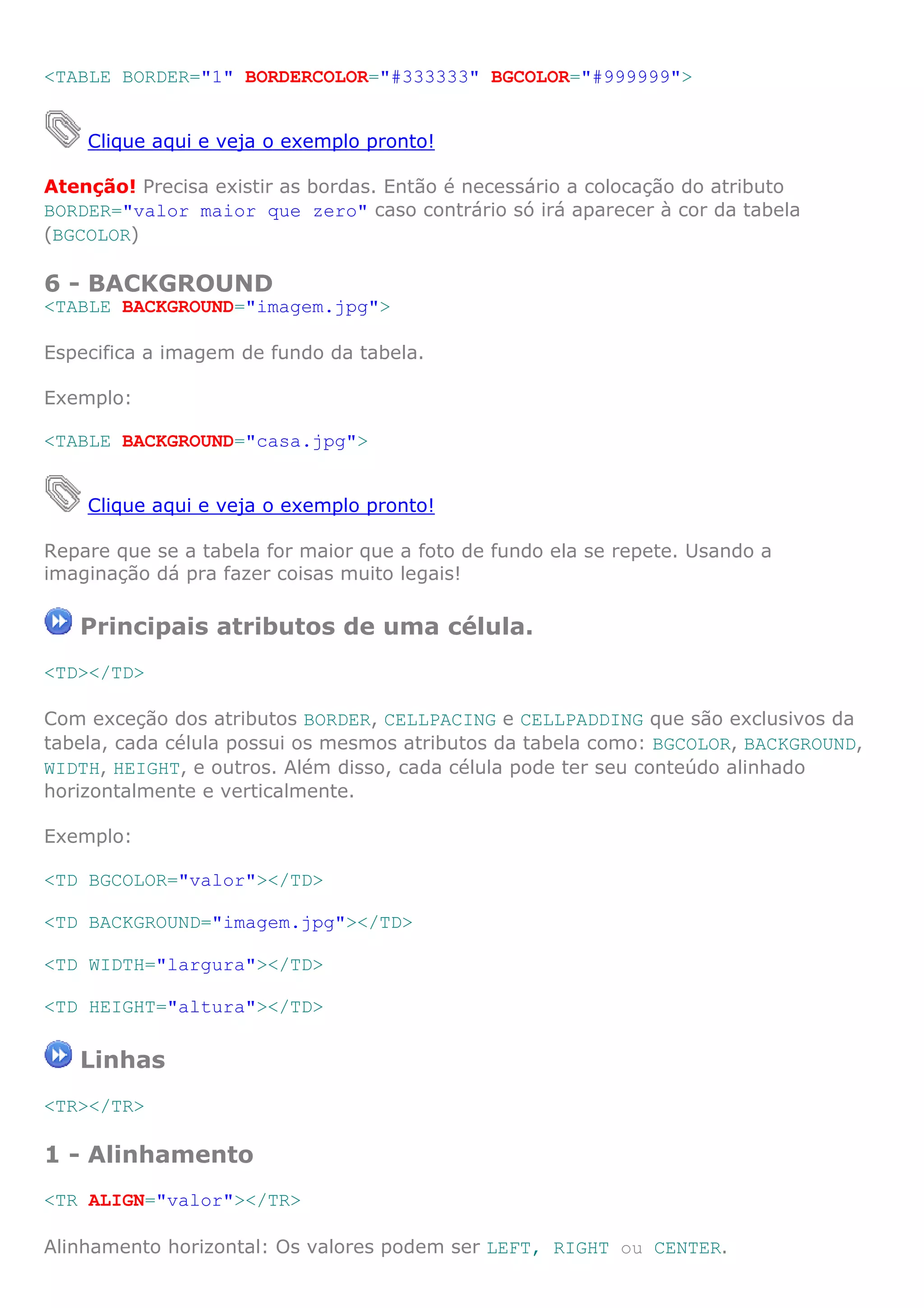 <TABLE BORDER="1" BORDERCOLOR="#333333" BGCOLOR="#999999">
Clique aqui e veja o exemplo pronto!
Atenção! Precisa existir as bordas. Então é necessário a colocação do atributo
BORDER="valor maior que zero" caso contrário só irá aparecer à cor da tabela
(BGCOLOR)
6 - BACKGROUND
<TABLE BACKGROUND="imagem.jpg">
Especifica a imagem de fundo da tabela.
Exemplo:
<TABLE BACKGROUND="casa.jpg">
Clique aqui e veja o exemplo pronto!
Repare que se a tabela for maior que a foto de fundo ela se repete. Usando a
imaginação dá pra fazer coisas muito legais!
Principais atributos de uma célula.
<TD></TD>
Com exceção dos atributos BORDER, CELLPACING e CELLPADDING que são exclusivos da
tabela, cada célula possui os mesmos atributos da tabela como: BGCOLOR, BACKGROUND,
WIDTH, HEIGHT, e outros. Além disso, cada célula pode ter seu conteúdo alinhado
horizontalmente e verticalmente.
Exemplo:
<TD BGCOLOR="valor"></TD>
<TD BACKGROUND="imagem.jpg"></TD>
<TD WIDTH="largura"></TD>
<TD HEIGHT="altura"></TD>
Linhas
<TR></TR>
1 - Alinhamento
<TR ALIGN="valor"></TR>
Alinhamento horizontal: Os valores podem ser LEFT, RIGHT ou CENTER.
 