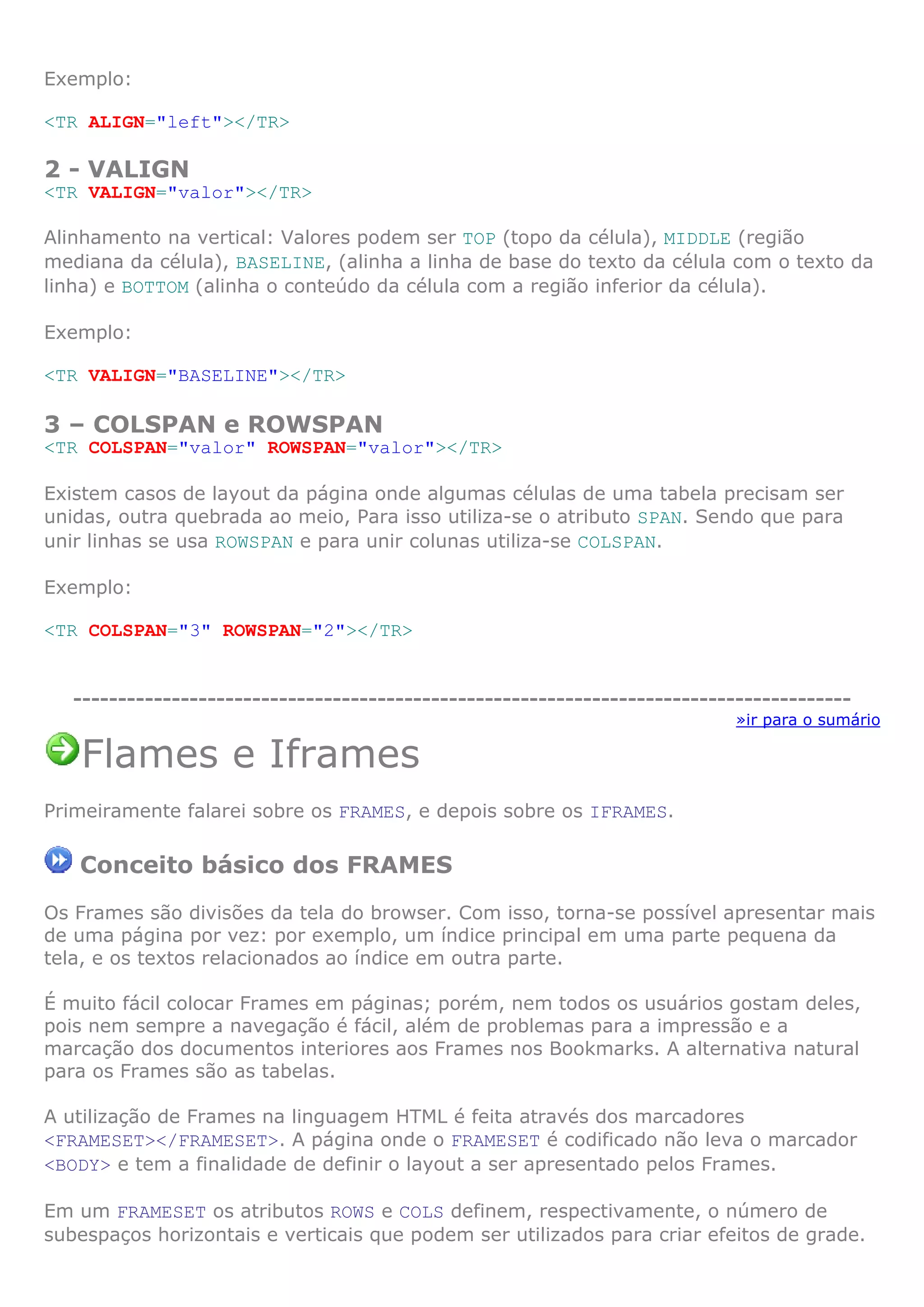 Exemplo:
<TR ALIGN="left"></TR>
2 - VALIGN
<TR VALIGN="valor"></TR>
Alinhamento na vertical: Valores podem ser TOP (topo da célula), MIDDLE (região
mediana da célula), BASELINE, (alinha a linha de base do texto da célula com o texto da
linha) e BOTTOM (alinha o conteúdo da célula com a região inferior da célula).
Exemplo:
<TR VALIGN="BASELINE"></TR>
3 – COLSPAN e ROWSPAN
<TR COLSPAN="valor" ROWSPAN="valor"></TR>
Existem casos de layout da página onde algumas células de uma tabela precisam ser
unidas, outra quebrada ao meio, Para isso utiliza-se o atributo SPAN. Sendo que para
unir linhas se usa ROWSPAN e para unir colunas utiliza-se COLSPAN.
Exemplo:
<TR COLSPAN="3" ROWSPAN="2"></TR>
---------------------------------------------------------------------------------------
»ir para o sumário
Flames e Iframes
Primeiramente falarei sobre os FRAMES, e depois sobre os IFRAMES.
Conceito básico dos FRAMES
Os Frames são divisões da tela do browser. Com isso, torna-se possível apresentar mais
de uma página por vez: por exemplo, um índice principal em uma parte pequena da
tela, e os textos relacionados ao índice em outra parte.
É muito fácil colocar Frames em páginas; porém, nem todos os usuários gostam deles,
pois nem sempre a navegação é fácil, além de problemas para a impressão e a
marcação dos documentos interiores aos Frames nos Bookmarks. A alternativa natural
para os Frames são as tabelas.
A utilização de Frames na linguagem HTML é feita através dos marcadores
<FRAMESET></FRAMESET>. A página onde o FRAMESET é codificado não leva o marcador
<BODY> e tem a finalidade de definir o layout a ser apresentado pelos Frames.
Em um FRAMESET os atributos ROWS e COLS definem, respectivamente, o número de
subespaços horizontais e verticais que podem ser utilizados para criar efeitos de grade.
 