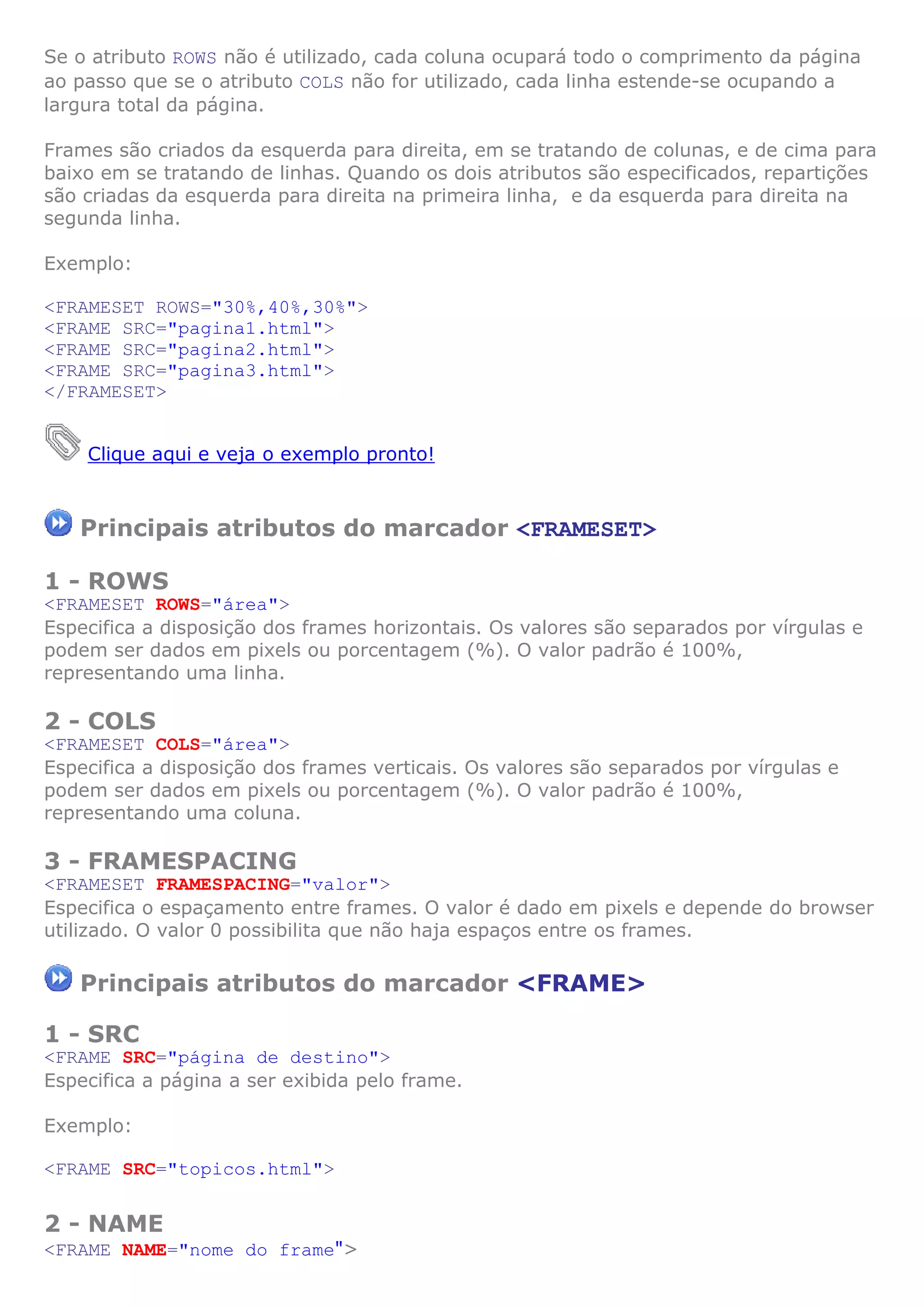 Se o atributo ROWS não é utilizado, cada coluna ocupará todo o comprimento da página
ao passo que se o atributo COLS não for utilizado, cada linha estende-se ocupando a
largura total da página.
Frames são criados da esquerda para direita, em se tratando de colunas, e de cima para
baixo em se tratando de linhas. Quando os dois atributos são especificados, repartições
são criadas da esquerda para direita na primeira linha, e da esquerda para direita na
segunda linha.
Exemplo:
<FRAMESET ROWS="30%,40%,30%">
<FRAME SRC="pagina1.html">
<FRAME SRC="pagina2.html">
<FRAME SRC="pagina3.html">
</FRAMESET>
Clique aqui e veja o exemplo pronto!
Principais atributos do marcador <FRAMESET>
1 - ROWS
<FRAMESET ROWS="área">
Especifica a disposição dos frames horizontais. Os valores são separados por vírgulas e
podem ser dados em pixels ou porcentagem (%). O valor padrão é 100%,
representando uma linha.
2 - COLS
<FRAMESET COLS="área">
Especifica a disposição dos frames verticais. Os valores são separados por vírgulas e
podem ser dados em pixels ou porcentagem (%). O valor padrão é 100%,
representando uma coluna.
3 - FRAMESPACING
<FRAMESET FRAMESPACING="valor">
Especifica o espaçamento entre frames. O valor é dado em pixels e depende do browser
utilizado. O valor 0 possibilita que não haja espaços entre os frames.
Principais atributos do marcador <FRAME>
1 - SRC
<FRAME SRC="página de destino">
Especifica a página a ser exibida pelo frame.
Exemplo:
<FRAME SRC="topicos.html">
2 - NAME
<FRAME NAME="nome do frame">
 