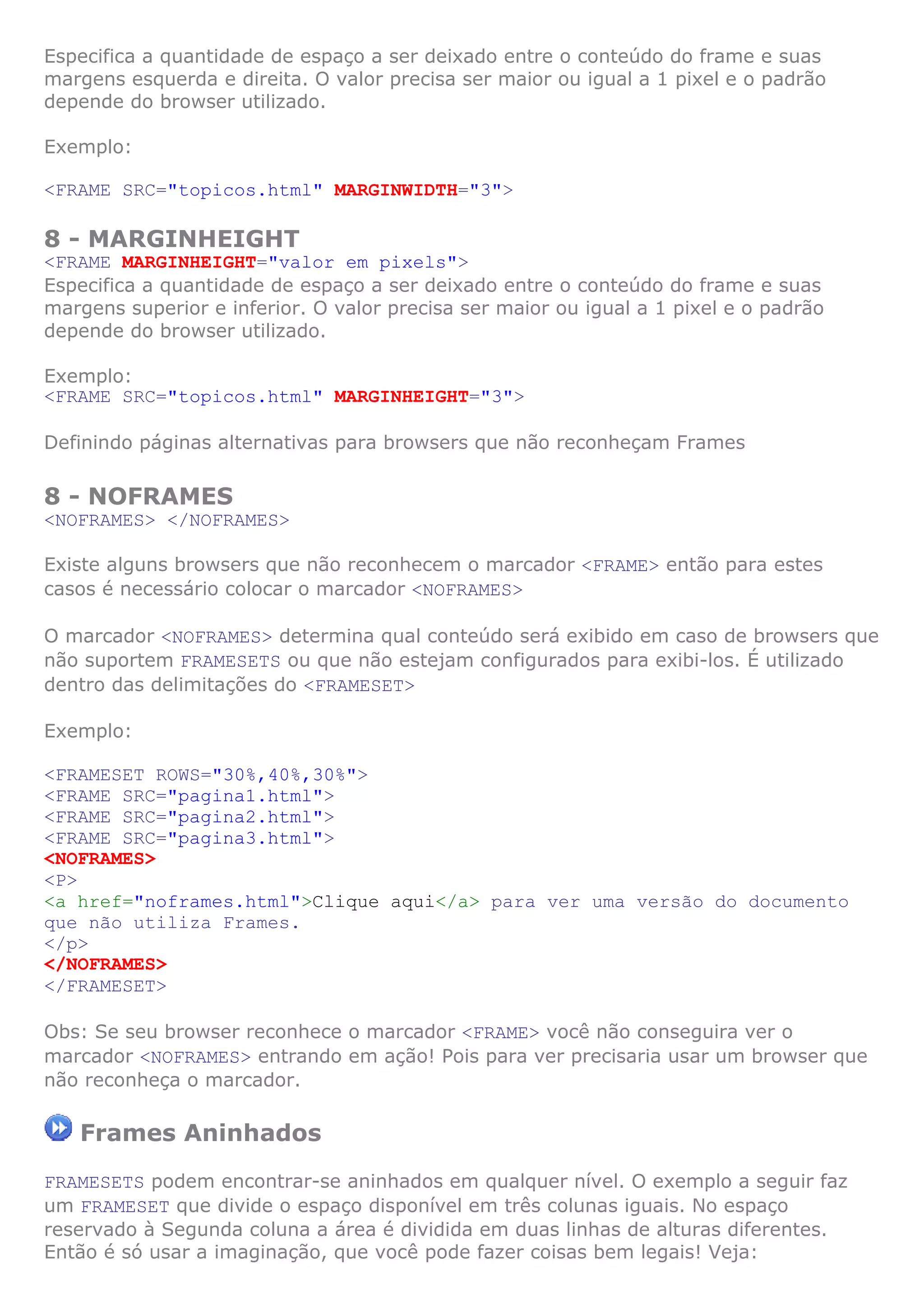 Especifica a quantidade de espaço a ser deixado entre o conteúdo do frame e suas
margens esquerda e direita. O valor precisa ser maior ou igual a 1 pixel e o padrão
depende do browser utilizado.
Exemplo:
<FRAME SRC="topicos.html" MARGINWIDTH="3">
8 - MARGINHEIGHT
<FRAME MARGINHEIGHT="valor em pixels">
Especifica a quantidade de espaço a ser deixado entre o conteúdo do frame e suas
margens superior e inferior. O valor precisa ser maior ou igual a 1 pixel e o padrão
depende do browser utilizado.
Exemplo:
<FRAME SRC="topicos.html" MARGINHEIGHT="3">
Definindo páginas alternativas para browsers que não reconheçam Frames
8 - NOFRAMES
<NOFRAMES> </NOFRAMES>
Existe alguns browsers que não reconhecem o marcador <FRAME> então para estes
casos é necessário colocar o marcador <NOFRAMES>
O marcador <NOFRAMES> determina qual conteúdo será exibido em caso de browsers que
não suportem FRAMESETS ou que não estejam configurados para exibi-los. É utilizado
dentro das delimitações do <FRAMESET>
Exemplo:
<FRAMESET ROWS="30%,40%,30%">
<FRAME SRC="pagina1.html">
<FRAME SRC="pagina2.html">
<FRAME SRC="pagina3.html">
<NOFRAMES>
<P>
<a href="noframes.html">Clique aqui</a> para ver uma versão do documento
que não utiliza Frames.
</p>
</NOFRAMES>
</FRAMESET>
Obs: Se seu browser reconhece o marcador <FRAME> você não conseguira ver o
marcador <NOFRAMES> entrando em ação! Pois para ver precisaria usar um browser que
não reconheça o marcador.
Frames Aninhados
FRAMESETS podem encontrar-se aninhados em qualquer nível. O exemplo a seguir faz
um FRAMESET que divide o espaço disponível em três colunas iguais. No espaço
reservado à Segunda coluna a área é dividida em duas linhas de alturas diferentes.
Então é só usar a imaginação, que você pode fazer coisas bem legais! Veja:
 