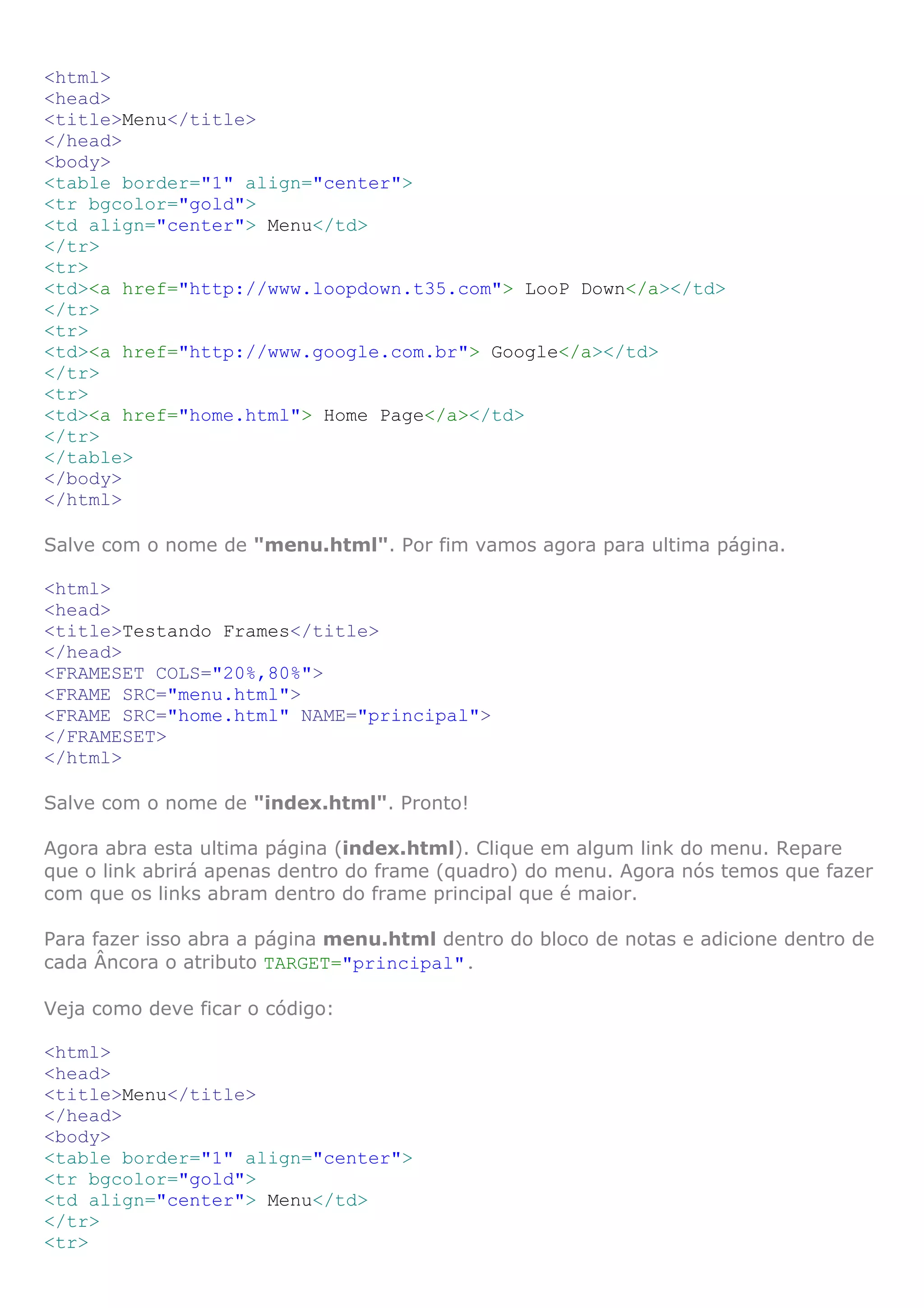 <html>
<head>
<title>Menu</title>
</head>
<body>
<table border="1" align="center">
<tr bgcolor="gold">
<td align="center"> Menu</td>
</tr>
<tr>
<td><a href="http://www.loopdown.t35.com"> LooP Down</a></td>
</tr>
<tr>
<td><a href="http://www.google.com.br"> Google</a></td>
</tr>
<tr>
<td><a href="home.html"> Home Page</a></td>
</tr>
</table>
</body>
</html>
Salve com o nome de "menu.html". Por fim vamos agora para ultima página.
<html>
<head>
<title>Testando Frames</title>
</head>
<FRAMESET COLS="20%,80%">
<FRAME SRC="menu.html">
<FRAME SRC="home.html" NAME="principal">
</FRAMESET>
</html>
Salve com o nome de "index.html". Pronto!
Agora abra esta ultima página (index.html). Clique em algum link do menu. Repare
que o link abrirá apenas dentro do frame (quadro) do menu. Agora nós temos que fazer
com que os links abram dentro do frame principal que é maior.
Para fazer isso abra a página menu.html dentro do bloco de notas e adicione dentro de
cada Âncora o atributo TARGET="principal".
Veja como deve ficar o código:
<html>
<head>
<title>Menu</title>
</head>
<body>
<table border="1" align="center">
<tr bgcolor="gold">
<td align="center"> Menu</td>
</tr>
<tr>
 