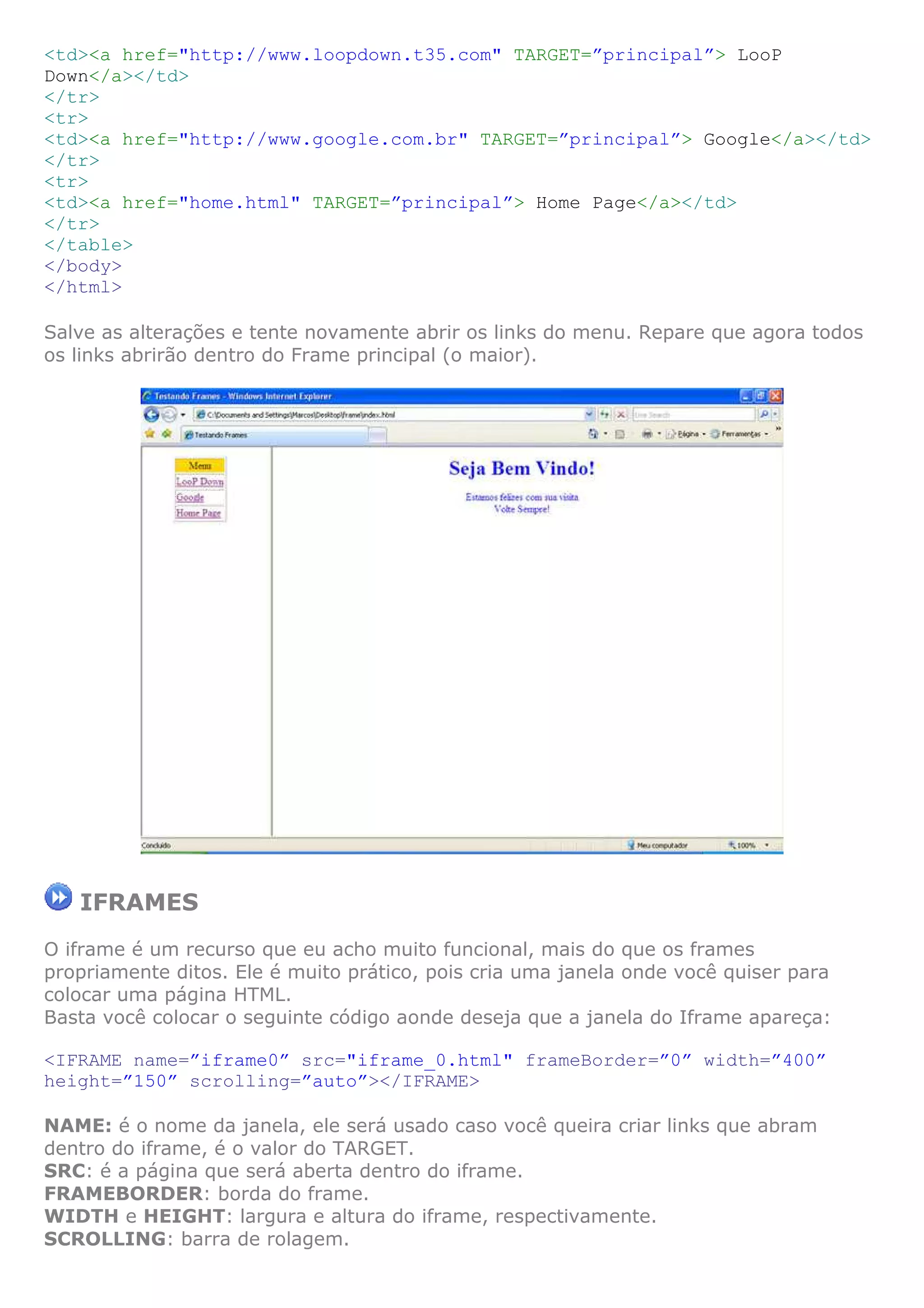 <td><a href="http://www.loopdown.t35.com" TARGET=”principal”> LooP
Down</a></td>
</tr>
<tr>
<td><a href="http://www.google.com.br" TARGET=”principal”> Google</a></td>
</tr>
<tr>
<td><a href="home.html" TARGET=”principal”> Home Page</a></td>
</tr>
</table>
</body>
</html>
Salve as alterações e tente novamente abrir os links do menu. Repare que agora todos
os links abrirão dentro do Frame principal (o maior).
IFRAMES
O iframe é um recurso que eu acho muito funcional, mais do que os frames
propriamente ditos. Ele é muito prático, pois cria uma janela onde você quiser para
colocar uma página HTML.
Basta você colocar o seguinte código aonde deseja que a janela do Iframe apareça:
<IFRAME name=”iframe0” src="iframe_0.html" frameBorder=”0” width=”400”
height=”150” scrolling=”auto”></IFRAME>
NAME: é o nome da janela, ele será usado caso você queira criar links que abram
dentro do iframe, é o valor do TARGET.
SRC: é a página que será aberta dentro do iframe.
FRAMEBORDER: borda do frame.
WIDTH e HEIGHT: largura e altura do iframe, respectivamente.
SCROLLING: barra de rolagem.
 
