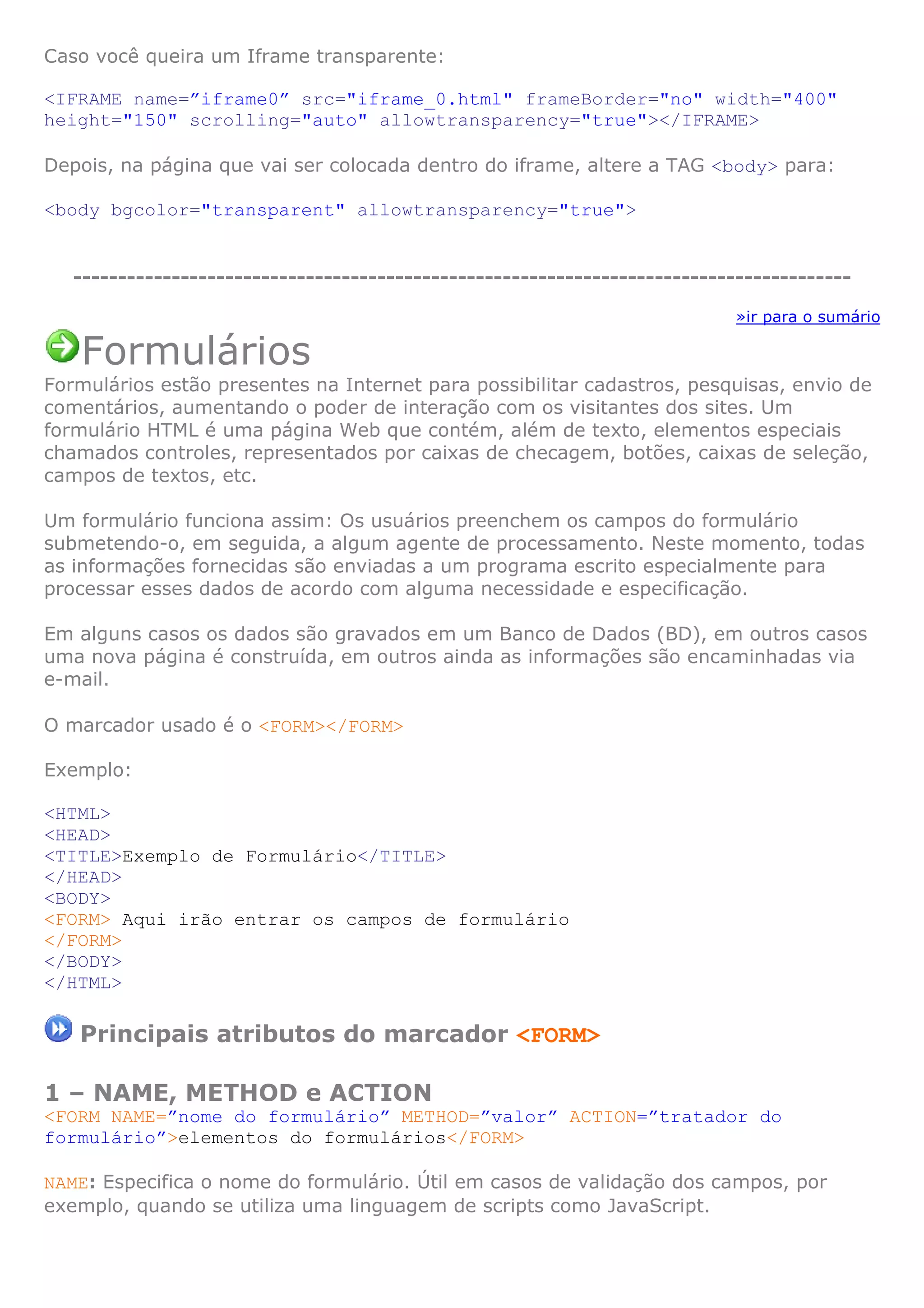 Caso você queira um Iframe transparente:
<IFRAME name=”iframe0” src="iframe_0.html" frameBorder="no" width="400"
height="150" scrolling="auto" allowtransparency="true"></IFRAME>
Depois, na página que vai ser colocada dentro do iframe, altere a TAG <body> para:
<body bgcolor="transparent" allowtransparency="true">
---------------------------------------------------------------------------------------
»ir para o sumário
Formulários
Formulários estão presentes na Internet para possibilitar cadastros, pesquisas, envio de
comentários, aumentando o poder de interação com os visitantes dos sites. Um
formulário HTML é uma página Web que contém, além de texto, elementos especiais
chamados controles, representados por caixas de checagem, botões, caixas de seleção,
campos de textos, etc.
Um formulário funciona assim: Os usuários preenchem os campos do formulário
submetendo-o, em seguida, a algum agente de processamento. Neste momento, todas
as informações fornecidas são enviadas a um programa escrito especialmente para
processar esses dados de acordo com alguma necessidade e especificação.
Em alguns casos os dados são gravados em um Banco de Dados (BD), em outros casos
uma nova página é construída, em outros ainda as informações são encaminhadas via
e-mail.
O marcador usado é o <FORM></FORM>
Exemplo:
<HTML>
<HEAD>
<TITLE>Exemplo de Formulário</TITLE>
</HEAD>
<BODY>
<FORM> Aqui irão entrar os campos de formulário
</FORM>
</BODY>
</HTML>
Principais atributos do marcador <FORM>
1 – NAME, METHOD e ACTION
<FORM NAME=”nome do formulário” METHOD=”valor” ACTION=”tratador do
formulário”>elementos do formulários</FORM>
NAME: Especifica o nome do formulário. Útil em casos de validação dos campos, por
exemplo, quando se utiliza uma linguagem de scripts como JavaScript.
 