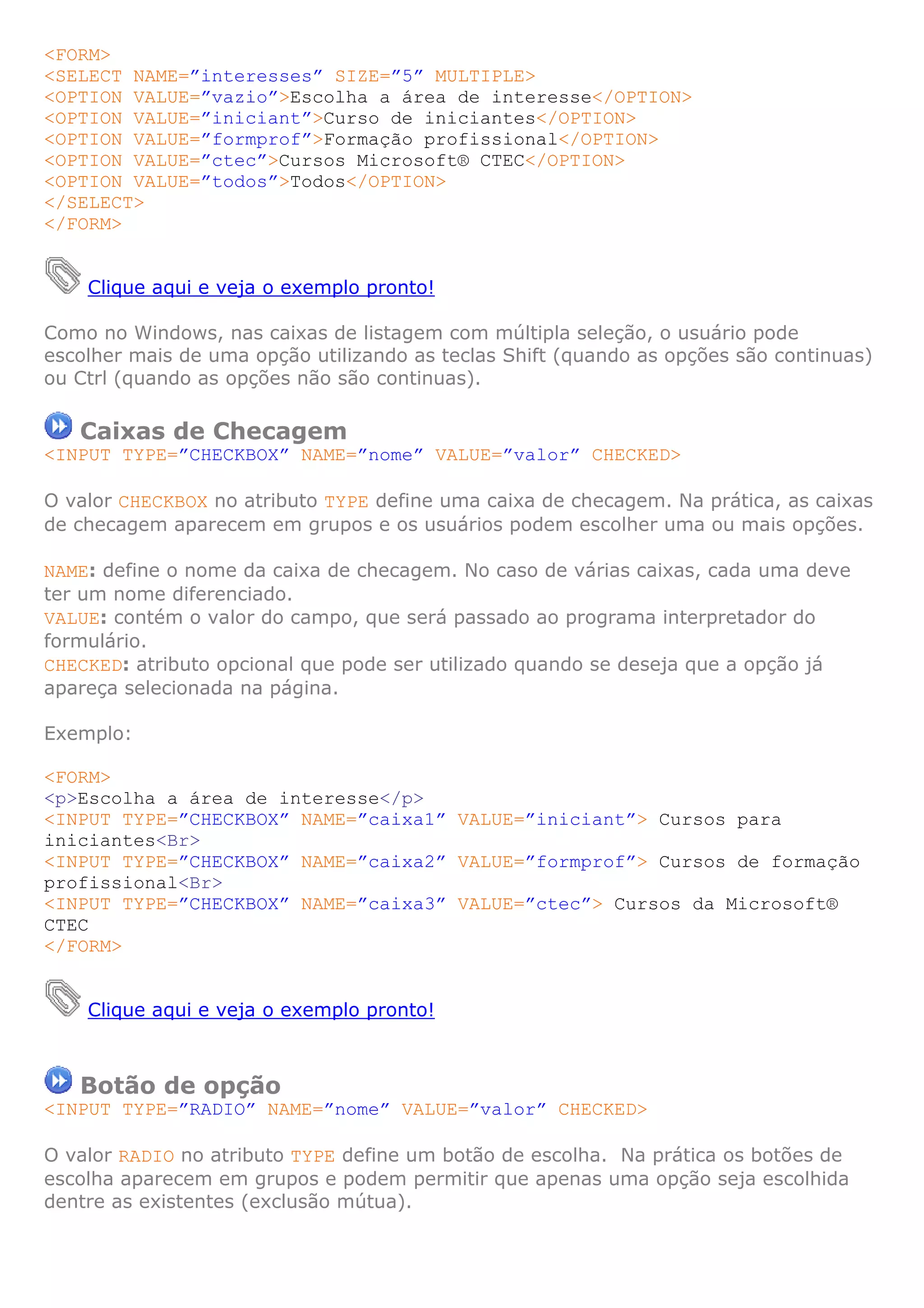 <FORM>
<SELECT NAME=”interesses” SIZE=”5” MULTIPLE>
<OPTION VALUE=”vazio”>Escolha a área de interesse</OPTION>
<OPTION VALUE=”iniciant”>Curso de iniciantes</OPTION>
<OPTION VALUE=”formprof”>Formação profissional</OPTION>
<OPTION VALUE=”ctec”>Cursos Microsoft® CTEC</OPTION>
<OPTION VALUE=”todos”>Todos</OPTION>
</SELECT>
</FORM>
Clique aqui e veja o exemplo pronto!
Como no Windows, nas caixas de listagem com múltipla seleção, o usuário pode
escolher mais de uma opção utilizando as teclas Shift (quando as opções são continuas)
ou Ctrl (quando as opções não são continuas).
Caixas de Checagem
<INPUT TYPE=”CHECKBOX” NAME=”nome” VALUE=”valor” CHECKED>
O valor CHECKBOX no atributo TYPE define uma caixa de checagem. Na prática, as caixas
de checagem aparecem em grupos e os usuários podem escolher uma ou mais opções.
NAME: define o nome da caixa de checagem. No caso de várias caixas, cada uma deve
ter um nome diferenciado.
VALUE: contém o valor do campo, que será passado ao programa interpretador do
formulário.
CHECKED: atributo opcional que pode ser utilizado quando se deseja que a opção já
apareça selecionada na página.
Exemplo:
<FORM>
<p>Escolha a área de interesse</p>
<INPUT TYPE=”CHECKBOX” NAME=”caixa1” VALUE=”iniciant”> Cursos para
iniciantes<Br>
<INPUT TYPE=”CHECKBOX” NAME=”caixa2” VALUE=”formprof”> Cursos de formação
profissional<Br>
<INPUT TYPE=”CHECKBOX” NAME=”caixa3” VALUE=”ctec”> Cursos da Microsoft®
CTEC
</FORM>
Clique aqui e veja o exemplo pronto!
Botão de opção
<INPUT TYPE=”RADIO” NAME=”nome” VALUE=”valor” CHECKED>
O valor RADIO no atributo TYPE define um botão de escolha. Na prática os botões de
escolha aparecem em grupos e podem permitir que apenas uma opção seja escolhida
dentre as existentes (exclusão mútua).
 