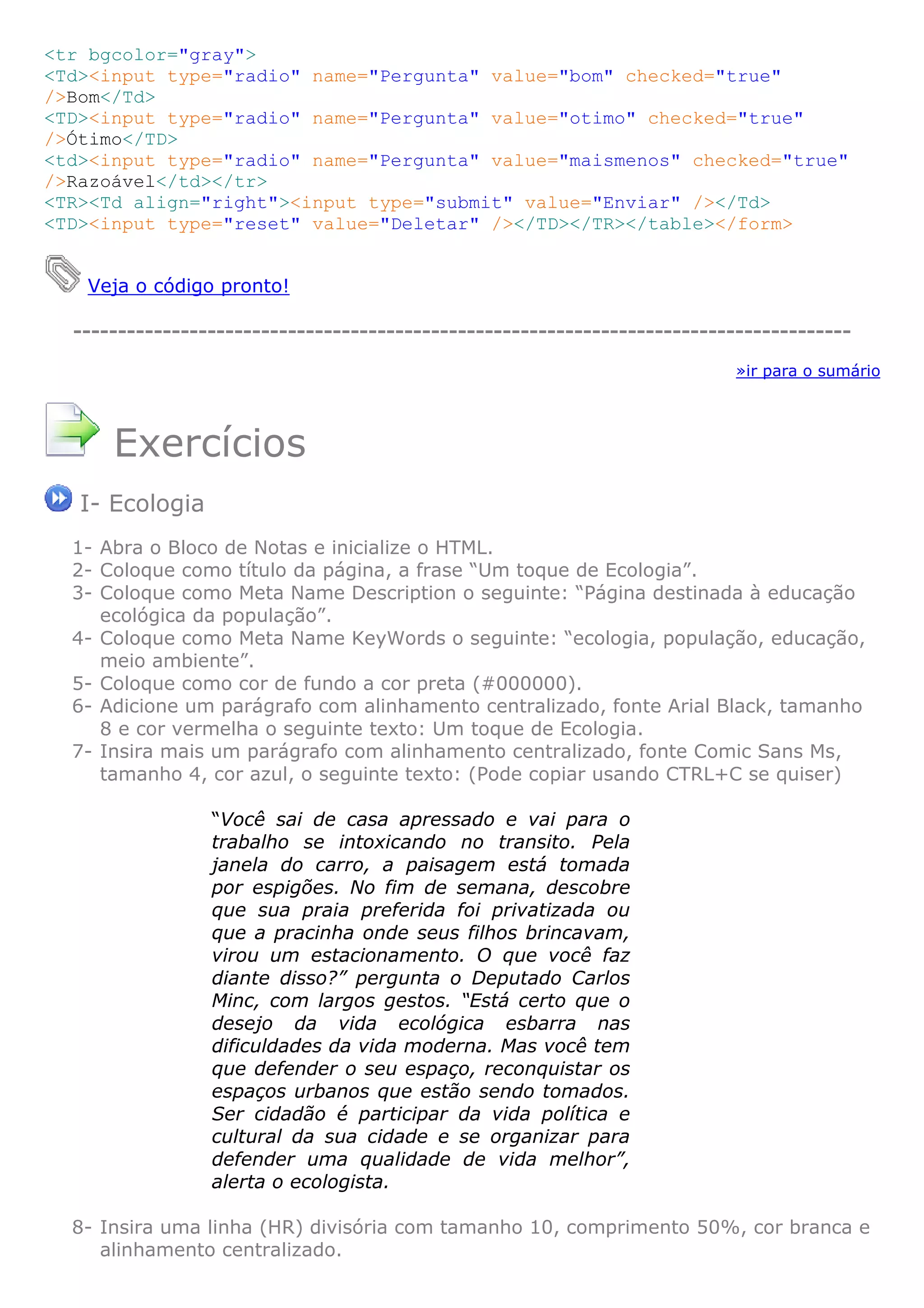 <tr bgcolor="gray">
<Td><input type="radio" name="Pergunta" value="bom" checked="true"
/>Bom</Td>
<TD><input type="radio" name="Pergunta" value="otimo" checked="true"
/>Ótimo</TD>
<td><input type="radio" name="Pergunta" value="maismenos" checked="true"
/>Razoável</td></tr>
<TR><Td align="right"><input type="submit" value="Enviar" /></Td>
<TD><input type="reset" value="Deletar" /></TD></TR></table></form>
Veja o código pronto!
---------------------------------------------------------------------------------------
»ir para o sumário
Exercícios
I- Ecologia
1- Abra o Bloco de Notas e inicialize o HTML.
2- Coloque como título da página, a frase “Um toque de Ecologia”.
3- Coloque como Meta Name Description o seguinte: “Página destinada à educação
ecológica da população”.
4- Coloque como Meta Name KeyWords o seguinte: “ecologia, população, educação,
meio ambiente”.
5- Coloque como cor de fundo a cor preta (#000000).
6- Adicione um parágrafo com alinhamento centralizado, fonte Arial Black, tamanho
8 e cor vermelha o seguinte texto: Um toque de Ecologia.
7- Insira mais um parágrafo com alinhamento centralizado, fonte Comic Sans Ms,
tamanho 4, cor azul, o seguinte texto: (Pode copiar usando CTRL+C se quiser)
“Você sai de casa apressado e vai para o
trabalho se intoxicando no transito. Pela
janela do carro, a paisagem está tomada
por espigões. No fim de semana, descobre
que sua praia preferida foi privatizada ou
que a pracinha onde seus filhos brincavam,
virou um estacionamento. O que você faz
diante disso?” pergunta o Deputado Carlos
Minc, com largos gestos. “Está certo que o
desejo da vida ecológica esbarra nas
dificuldades da vida moderna. Mas você tem
que defender o seu espaço, reconquistar os
espaços urbanos que estão sendo tomados.
Ser cidadão é participar da vida política e
cultural da sua cidade e se organizar para
defender uma qualidade de vida melhor”,
alerta o ecologista.
8- Insira uma linha (HR) divisória com tamanho 10, comprimento 50%, cor branca e
alinhamento centralizado.
 