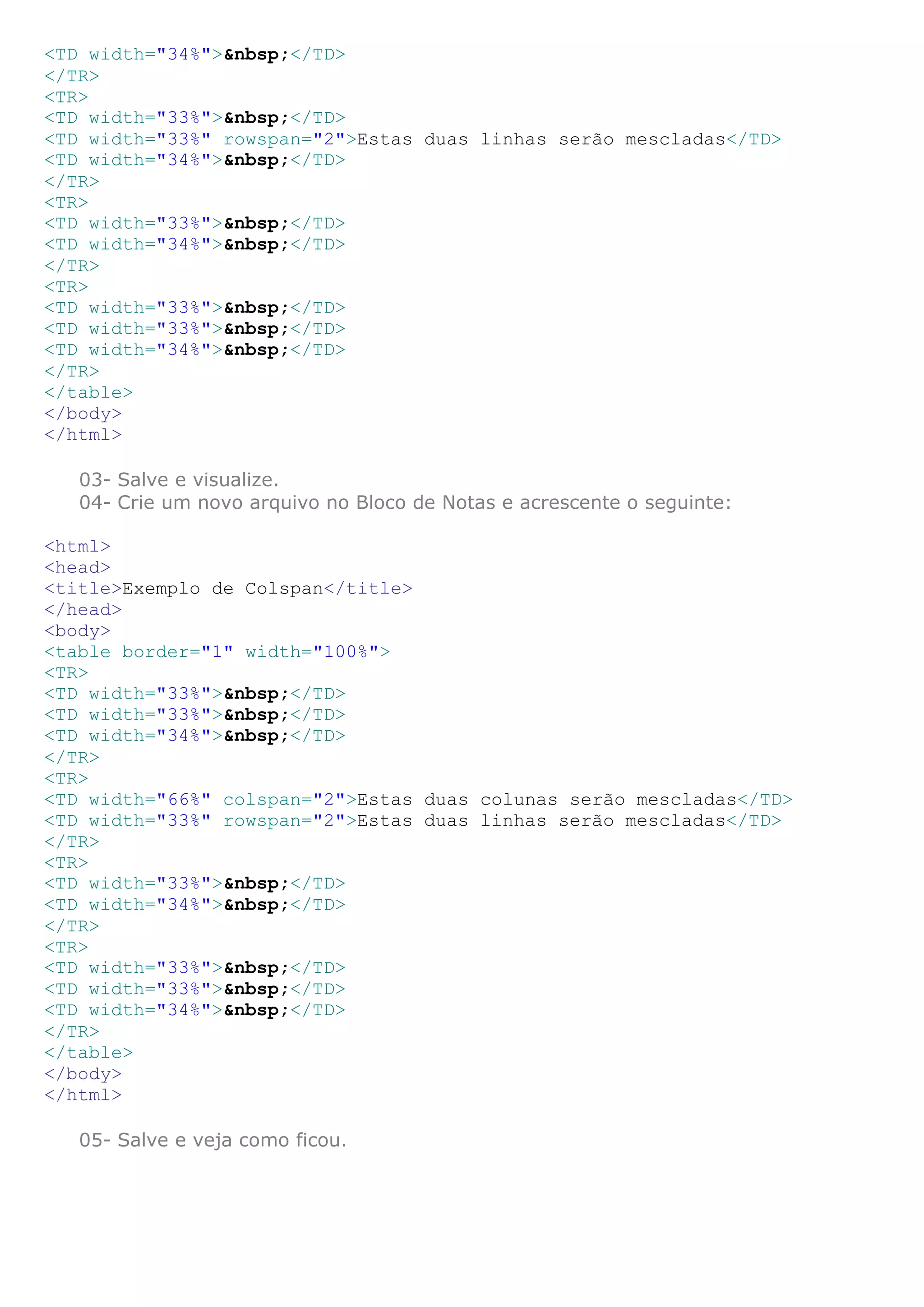 <TD width="34%">&nbsp;</TD>
</TR>
<TR>
<TD width="33%">&nbsp;</TD>
<TD width="33%" rowspan="2">Estas duas linhas serão mescladas</TD>
<TD width="34%">&nbsp;</TD>
</TR>
<TR>
<TD width="33%">&nbsp;</TD>
<TD width="34%">&nbsp;</TD>
</TR>
<TR>
<TD width="33%">&nbsp;</TD>
<TD width="33%">&nbsp;</TD>
<TD width="34%">&nbsp;</TD>
</TR>
</table>
</body>
</html>
03- Salve e visualize.
04- Crie um novo arquivo no Bloco de Notas e acrescente o seguinte:
<html>
<head>
<title>Exemplo de Colspan</title>
</head>
<body>
<table border="1" width="100%">
<TR>
<TD width="33%">&nbsp;</TD>
<TD width="33%">&nbsp;</TD>
<TD width="34%">&nbsp;</TD>
</TR>
<TR>
<TD width="66%" colspan="2">Estas duas colunas serão mescladas</TD>
<TD width="33%" rowspan="2">Estas duas linhas serão mescladas</TD>
</TR>
<TR>
<TD width="33%">&nbsp;</TD>
<TD width="34%">&nbsp;</TD>
</TR>
<TR>
<TD width="33%">&nbsp;</TD>
<TD width="33%">&nbsp;</TD>
<TD width="34%">&nbsp;</TD>
</TR>
</table>
</body>
</html>
05- Salve e veja como ficou.
 