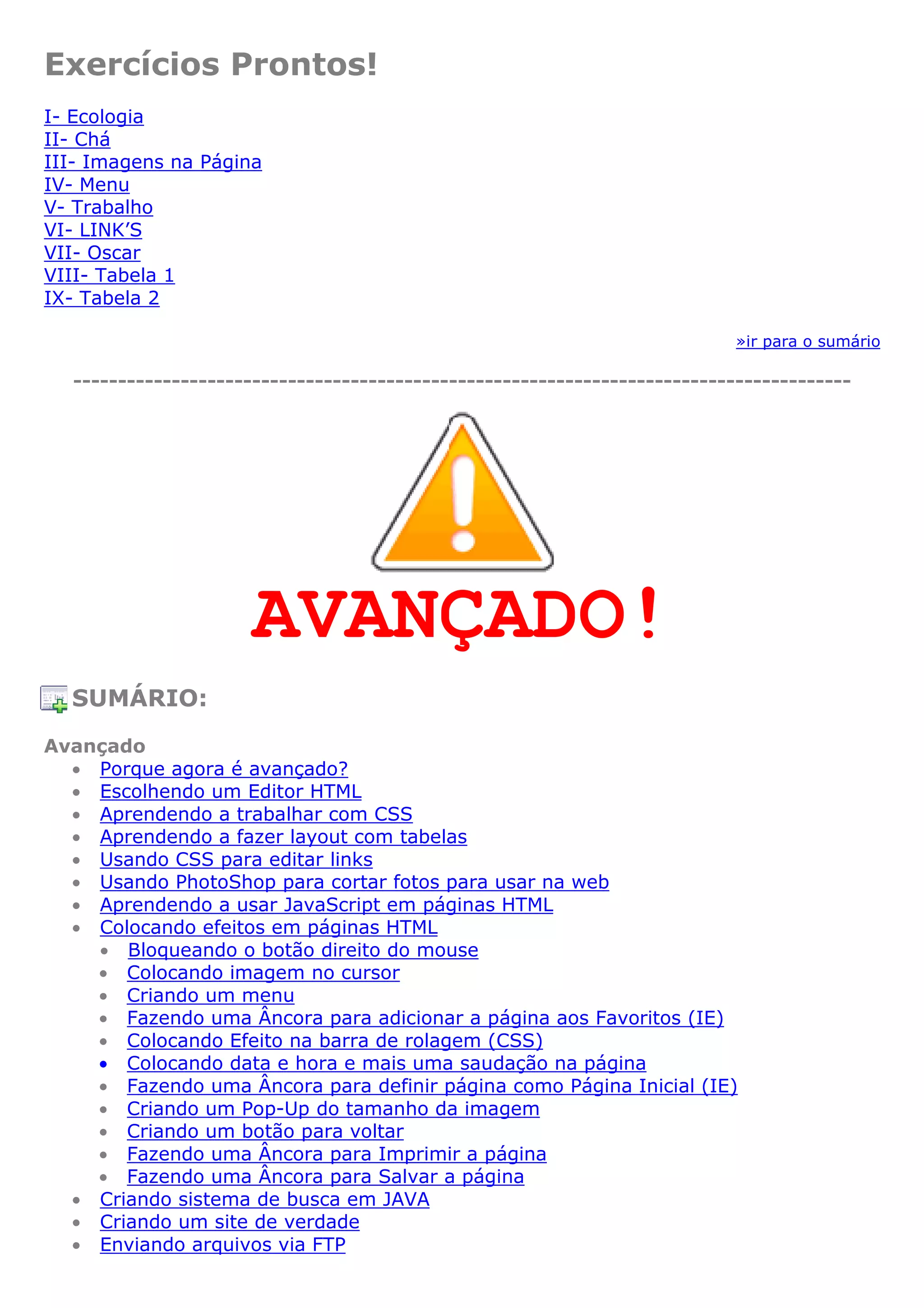 Exercícios Prontos!
I- Ecologia
II- Chá
III- Imagens na Página
IV- Menu
V- Trabalho
VI- LINK’S
VII- Oscar
VIII- Tabela 1
IX- Tabela 2
»ir para o sumário
---------------------------------------------------------------------------------------
AVANÇADO!
SUMÁRIO:
Avançado
• Porque agora é avançado?
• Escolhendo um Editor HTML
• Aprendendo a trabalhar com CSS
• Aprendendo a fazer layout com tabelas
• Usando CSS para editar links
• Usando PhotoShop para cortar fotos para usar na web
• Aprendendo a usar JavaScript em páginas HTML
• Colocando efeitos em páginas HTML
• Bloqueando o botão direito do mouse
• Colocando imagem no cursor
• Criando um menu
• Fazendo uma Âncora para adicionar a página aos Favoritos (IE)
• Colocando Efeito na barra de rolagem (CSS)
• Colocando data e hora e mais uma saudação na página
• Fazendo uma Âncora para definir página como Página Inicial (IE)
• Criando um Pop-Up do tamanho da imagem
• Criando um botão para voltar
• Fazendo uma Âncora para Imprimir a página
• Fazendo uma Âncora para Salvar a página
• Criando sistema de busca em JAVA
• Criando um site de verdade
• Enviando arquivos via FTP
 